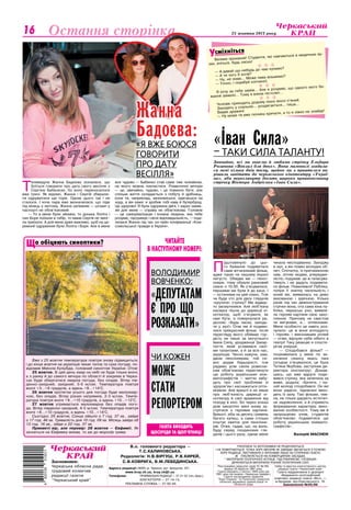 Культура 25 жовтня 2013 року16
Баскетболсмiхнiться
У
Засновники:
Черкаська обласна рада,
трудовий колектив
редакції газети
"Черкаський край"
Адреса редакції:18000, м. Черкаси, вул. Хрещатик, 251.
	 www.kray.ck.ua, kray.ck@i.ua
Телефони:	 ПРИЙМАЛЬНЯ РЕДАКЦІЇ — 37-31-52 (тел./факс),
		 БУХГАЛТЕРІЯ — 37-14-15,
	 РЕКЛАМНА СЛУЖБА — 37-92-94.
РУКОПИСИ ТА ФОТОЗНІМКИ НЕ РЕЦЕНЗУЮТЬСЯ
І НЕ ПОВЕРТАЮТЬСЯ. ТОЧКА ЗОРУ АВТОРІВ НЕ ЗАВЖДИ ЗБІГАЄТЬСЯ З ТОЧКОЮ
ЗОРУ РЕДАКЦІЇ. ЛИСТУВАННЯ З ЧИТАЧАМИ ЛИШЕ НА СТОРІНКАХ ГАЗЕТИ.
z ПУБЛІКУЄТЬСЯ НА КОМЕРЦІЙНИХ ЗАСАДАХ.
* МАТЕРІАЛИ ПОЛІТИЧНОЇ АГІТАЦІЇ. ПІД РУБРИКОЮ «ПОЗИЦІЯ»
ДРУКУЮТЬСЯ МАТЕРІАЛИ РІЗНИХ ПОЛІТИЧНИХ СИЛ.
Реєстраційне свідоцтво серія ЧС №180,
видане 25 вересня 1997 року.
Газета виходить з лютого 1954 року (до
1991 року під назвою «Черкаська правда»).
Газета нагороджена орденом
"Знак Пошани" та Почесною грамотою
обласної державної адміністрації та
обласної ради
Набір та верстка комп’ютерного центру
редакції газети «Черкаський край»
Газета віддрукована в друкарні
«Видавничо-поліграфічний
комплекс редакції газети «Вісті…»,
м.Бровари, вул.Красовського, 16.
Замовлення №30/86
В.о. головного редактора —
Т.С.КАЛИНОВСЬКА.
Редколегія: Н.В.ВІргуш, Р.В.КИРЕЙ,
С.В.КОВРИГА, В.М.ЛЕБЕДИНСЬКА.
Велике прохання! Студенти, які навчаються в медичних ву-
зах, вчіться, будь ласка!
  
— А давай що-небудь до чаю купимо?
— А ти чого б хотів?
— Ну, не знаю... Може пива візьмемо?
— Точно, і скумбрії копченої.
  
Я хочу за тебе заміж... Але я розумію, що одного мого ба-
жання замало... Тому я взяла пістолет…
  
Чоловік приходить додому пізно вночі п’яний.
Заходить у спальню... роздягається... тиша...
Видає дружині:
— Ну може ти вже почнеш кричати, а то я ліжко не знайду!
Остання сторінка
ЧИТАЙТЕ
В НАСТУПНОМУ НОМЕРІ:
газета виходить
щосереди та щоп’ятниці
Володимир
Вовченко:
«Депутатам
єпро що
розказати»
о обіцяють синоптики?Щ
Вже з 25 жовтня температура повітря знову підвищиться,
і до кінця жовтня на українців чекає тепла та суха погода, по-
відомив Микола Кульбіда, головний синоптик України. Отож:
25 жовтня. В цей день хмар на небі не буде тільки вночі,
а з ранку й до самого вечора по області й зокрема в Черка-
сах буде зберігатися хмарна погода, без опадів. Вітер пів-
денно-західний, західний, 3-5 м/сек. Температура повітря
вночі +3…+8 градусів, а вдень +9…+14°С.
26 жовтня протягом усього дня погода буде малохмар-
ною, без опадів. Вітер різних напрямків, 2-3 м/сек. Темпе-
ратура повітря вночі +8…+10 градусів, а вдень +10…+12°С.
27 жовтня утримається малохмарна без опадів пого-
да. Вітер південно-західний, 4-5 м/сек. Температура повітря
вночі +8…+10 градусів, а вдень +10…+14°С.
Сьогодні, 25 жовтня, Сонце зійшло о 7 год. 37 хв., зайде
о 17 год. 46 хв. Тривалість дня 10 год. 09 хв. Місяць зайде об
13 год. 16 хв., зійде о 22 год. 37 хв.
Прикметі вір, але перевір: 28 жовтня — Євфимії. Як
зачнеться на Євфимку моква, то аж до морозів трива.
Чи кожен
може
стати
репортером
П
ідштовхнуло до цьо-
го бажання подивитися
саме вітчизняний фільм,
адже таких на нашому екрані
негусто. Обидва ми — пенсі-
онери, тому обрали ранковий
сеанс о 10.00. Як з’ясувалося,
першими ми були й до каси. І
— останніми на цей сеанс. Тож
чи буде хто для двох глядачів
«крутити» стрічку? Ми відвер-
то засмутилися. Але люб’язна
касирка пішла до дирекції кі-
нотеатру, щоб з’ясувати, як
нам бути, а повернулася ра-
дісною: «Будь ласка, заходь-
те у зал!» Отак ми й подиви-
лися прекрасний фільм, після
перегляду якого обіймає гор-
дість не лише за могутнього
Івана Силу, уродженця Закар-
паття, який уславився свої-
ми талантами, а й за всіх нас,
українців. Чесно кажучи, нам,
двом пенсіонерам, той се-
анс додав бадьорості, тож
радимо усім своїм ровесни-
кам обов’язково переглянути
цю роботу українських кіне-
матографістів — миттю забу-
дуть про свої проблеми зі
здоров’ям і наснажаться опти-
мізмом. Але врешті я не лише
про люб’язність дирекції кі-
нотеатру й свої враження від
походу в кіно. Бо через кілька
днів закортіло мені знову зу-
стрітися з героями картини.
Врешті, хіба за десять гривень
багато купиш, а саме стільки
коштує квиток для пенсіоне-
рів. Отже, гадав, що, на жаль,
буду серед поодиноких гля-
дачів і цього разу, однак мене
чекала несподіванка. Заходжу
в зал, а він повен молодих об-
лич. Спочатку, із притаманною
нам, літнім людям, упередже-
ністю, подумав: це ж галасува-
тимуть і не дадуть подивити-
ся фільм. Помилився! Публіка,
попри її значну чисельність і
юний вік, виявилась на диво
вихованою і вдячною. Кілька
разів під час демонстрування
стрічки вона, ота сама юна пу-
бліка, черкаські учні, виявля-
ла героям картини своє захо-
плення. Причому не свистом
чи вигуками, а… оплесками.
Мене особисто це навіть роз-
чулило: це ж вони аплодують
і героям, і виконавцям ролей
— отже, відчули себе нібито в
театрі! Таку реакцію я спосте-
рігав уперше.
— Сподобався фільм? —
поцікавилася у мене по за-
кінченні сеансу якась пані
(згодом з’ясувалося, це була
Тетяна Якубова, заступник ди-
ректора кінотеатру). Дізнав­
шись, що вже вдруге поди-
вився стрічку, яка зачепила за
живе, додала: «Бачите, і на-
шій молоді сподобався. Он які
вони радісні, піднесені вихо-
дять із залу. Такі фільми, пев-
на, не тільки дарують естетич-
не задоволення, а й сприяють
формуванню характеру, вихо-
ванню особистості. Тому ми й
запрошуємо учнів, студентів
обов’язково подивитися цю
роботу українських кінемато-
графістів».
Валерій Маснюк
«Іван Cила»
– таки сила таланту!
Звичайно, всі ми знаємо й любимо стрічку Ельдара
Рязанова «Вокзал для двох». Вона мимоволі згадала-
ся мені кілька днів тому, щойно ми з приятелем ви-
рішили завітати до черкаського кінотеатру «Украї-
на», аби переглянути досить широко проанонсовану
стрічку Віктора Андрієнка «Іван Сила».
ФотоВасилямарченка
Т
елеведуча Жанна Бадоєва зізналася, що
боїться говорити про дату свого весілля з
Сергієм Бабенком, бо воно переносилося
вже тричі. Як відомо, Жанна і Сергій збирали-
ся одружитися ще торік. Однак цього так і не
сталося. І хоча пара вже визначилася, що піде
під вінець у лютому, Жанна запевняє — штамп у
паспорті не обов’язковий.
— То в мене були зйомки, то донька Лоліта і
син Боря поїхали в табір, то мама Сергія не змог­
ла приїхати. А для мене дуже важливо, щоб на це-
ремонії одруження були Лоліта і Боря. Але в мене
все чудово — Бабенко став саме тим чоловіком,
на якого можна покластися. Романтичні вечори
— це, звичайно, чудово, і це повинно бути, але
спільне життя складається з побуту й дрібниць,
коли ти, наприклад, запізнюєшся, одягаєшся на
ходу, а він каже: я зробив тобі каву й бутерброд.
Це здорово! Я була одружена двічі. І зараз заміж-
жя для мене — справа не обов’язкова. Головне
— це самореалізація і кохана людина, яка тебе
розуміє, підтримує і несе відповідальність, — поді-
лилася Жанна під час он-лайн конференції «Ком-
сомольської правди в Україні».
Жанна
Бадоєва:«Я вже боюся
говорити
про дату
весілля»
 