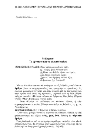 10. ΚΩΝ. Α.ΟΙΚΟΝΟΜΟΥ: Η ΓΡΑΜΜΑΤΙΚΗ ΤΗΣ ΝΕΟΕΛΛΗΝΙΚΗΣ ΓΛΩΣΣΑΣ
Άκλιτα: και, για, ……..
Μάθημα 6ο
Το οριστικό και το αόριστο άρθρο
ΕΝΔΕΙΚΤΙΚΕΣ ΦΡΑΣΕΙΣ :Ένας φίλος μου ήρθε στο σπίτι.
Ο Γιώργος ήρθε στο σπίτι μου.
Η βάρκα του Ανδρέα γύρισε στο λιμάνι.
Μια βάρκα γύρισε στο λιμάνι
Το σκυλί του Δημήτρη το λένε Αζόρ.
Ο Δημήτρης έχει ένα σκυλί.
Μπροστά από τα ουσιαστικά υπάρχουν μικρές λεξούλες που λέγονται
άρθρα (είναι οι υπογραμμισμένες στις προηγούμενες προτάσεις). Ας
ρίξουμε μια ματιά στην τρίτη και στην τέταρτη από τις προτάσεις: Ενώ
στην πρώτη από αυτές τις προτάσεις, μπροστά από τη λέξη βάρκα
υπάρχει το άρθρο <Η>,στην επόμενη το άρθρο της ίδιας λέξης (βάρκα)
γίνεται <Μια>. Γιατί όμως γίνεται αυτό;
Όταν θέλουμε να μιλήσουμε για κάποιον, κάποια, ή κάτι
συγκεκριμένο και ορισμένο βάζουμε σαν άρθρα τις λεξούλες :ο, η, το.
Αυτά λέγονται
οριστικά άρθρα. Π.χ. Ο Γιώργος, η βάρκα, το σκυλί.
Όταν όμως μιλάμε γενικά κι αόριστα για κάποιον, κάποια, ή κάτι
χρησιμοποιούμε τις λέξεις: ένας, μια, ένα, δηλαδή τα αόριστα
άρθρα.
Όπως θα θυμάστε από το προηγούμενο μάθημα, τα άρθρα είναι κλιτά,
δηλαδή κλίνονται. Τι εννοούμε όταν λέμε κλίνονται; Εννοούμε ότι τα
βρίσκουμε σε διαφορετικές μορφές-τύπους. Δηλαδή:
 