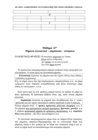 101. ΚΩΝ. Α.ΟΙΚΟΝΟΜΟΥ: Η ΓΡΑΜΜΑΤΙΚΗ ΤΗΣ ΝΕΟΕΛΛΗΝΙΚΗΣ ΓΛΩΣΣΑΣ
Β΄
Γ΄
Μάθημα 67ο
Ρήματα ελλειπτικά – απρόσωπα – ανώμαλα
ΕΝΔΕΙΚΤΙΚΕΣ ΦΡΑΣΕΙΣ: Οι πυγμάχοι μάχονταν με λύσσα.
Είναι καλός άνθρωπος.
Δεν πρέπει να το κάνεις αυτό.
Στο τεστ πήρα άριστα.
Τα πρώτα δυο υπογραμμισμένα ρήματα ανήκουν στην κατηγορία των
ελλειπτικών. Τι είναι όμως τα ελλειπτικά ρήματα;
Ελλειπτικά λέγονται τα ρήματα που δεν έχουν όλους τους τύπους
(εγκλίσεις ή χρόνους).
Π.χ. το ρήμα «έχω» δεν έχει παρακείμενο, υπερσυντέλικο, κ.α., το ρήμα
«μάχομαι» στον Αόριστο αντικαθίσταται από άλλο συνώνυμο ρήμα
(όπως το «πολέμησα», κ.ο.κ.
Στην τρίτη από τις ενδ. φράσεις μπορεί κανείς να γράψει το ρήμα σε
άλλα πρόσωπα; Η απάντηση βέβαια είναι: όχι, γιατί τέτοια ρήματα
λέγονται:
Απρόσωπα λέγονται τα ρήματα που συνηθίζονται στο γ΄ ενικό
πρόσωπο και δεν έχουν υποκείμενο κάποιο πρόσωπο ή ζώο ή πράγμα.
Τέτοια ρήματα είναι 1. πρέπει, πρόκειται, μέλλεται, συμφέρει, κ.α. 2.
Τα ρήματα που φανερώνουν φυσικό φαινόμενο: βροντάει, χιονίζει, κ.α.
3. κάποια προσωπικά ρήματα σε ορισμένες περιπτώσεις, π.χ. ταιριάζει,
θέλει (στη φράση : «δε θέλει και ρώτημα»), κ.α.
Το τελευταίο υπογραμμισμένο ρήμα είναι το «πήρα».Είναι Αόριστος
του ρήματος «παίρνω».Παρατηρούμε ότι το ενεστωτικό θέμα του
ρήματος (παίρν-) δεν μοιάζει με το θέμα του Αορίστου (πήρ-) και γι’
αυτό το ρήμα αυτό το κατατάσσουμε στα ανώμαλα ρήματα.
 