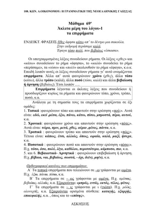 108. ΚΩΝ. Α.ΟΙΚΟΝΟΜΟΥ: Η ΓΡΑΜΜΑΤΙΚΗ ΤΗΣ ΝΕΟΕΛΛΗΝΙΚΗΣ ΓΛΩΣΣΑΣ
Μάθημα 69ο
Άκλιτα μέρη του λόγου-1
τα επιρρήματα
ΕΝΔΕΙΚΤ. ΦΡΑΣΕΙΣ:Χθες άφησα κάτω απ’ το δέντρο μια σακούλα.
Στην εκδρομή περάσαμε καλά.
Έφαγα τόσο πολύ, που βεβαίως «έσκασα».
Οι υπογραμμισμένες λέξεις συνοδεύουν ρήματα. Οι λέξεις «χθες» και
«κάτω» συνοδεύουν το ρήμα «άφησα», το «καλά» συνοδεύει το ρήμα
«περάσαμε», τα «τόσο» και «πολύ» ακολουθούν το ρήμα «έφαγα», κ.ο.κ.
Επειδή λοιπόν αυτές οι λέξεις συνοδεύουν ρήματα γι’ αυτό ονομάζονται
επιρρήματα. Άλλα απ’ αυτά φανερώνουν χρόνο (χθες), άλλα τόπο
(κάτω), άλλα τρόπο (καλά), άλλα ποσό (τόσο, καλά) και άλλα βεβαίωση
ή άρνηση (βεβαίως). Έτσι λοιπόν ….
Επιρρήματα λέγονται οι άκλιτες λέξεις που συνοδεύουν ή
προσδιορίζουν κυρίως τα ρήματα και φανερώνουν τόπο, χρόνο, τρόπο,
ποσό, κ.α.
Ανάλογα με τη σημασία τους τα επιρρήματα χωρίζονται σε έξι
ομάδες:
1. Τοπικά :φανερώνουν τόπο και απαντούν στην ερώτηση «πού;». Αυτά
είναι: εδώ, εκεί ,μέσα, έξω, πάνω, κάτω, πίσω, μπροστά, πέρα, αυτού,
κ.α.
2. Χρονικά: φανερώνουν χρόνο και απαντούν στην ερώτηση «πότε;».
Αυτά είναι: τώρα, πριν, μετά, χθες, αύριο ,φέτος, πάντα, κ.α.
3. Τροπικά : φανερώνουν τρόπο και απαντούν στην ερώτηση «πώς;».
Τέτοια είναι: κάπως, έτσι, αλλιώς, όπως, ωραία, καλά, μαζί, ήσυχα,
κ.α.
4. Ποσοτικά : φανερώνουν ποσό και απαντούν στην ερώτηση «πόσο;».
Π.χ. τόσο, όσο, πολύ, λίγο, καθόλου, περισσότερο, κάμποσο, πιο, κ.α.
5. και 6. Βεβαιωτικά- Αρνητικά : φανερώνουν επιβεβαίωση ή άρνηση.
Π.χ. βέβαια, ναι, βεβαίως, σωστά, - όχι, δε(ν), μη(ν), κ.α.
Ορθογραφικοί κανόνες των επιρρημάτων
Α΄ Τα τοπικά επιρρήματα που τελειώνουν σε –ω γράφονται με ωμέγα.
Π.χ. έξω, πάνω, πίσω, κ.α.
Β΄ Τα επιρρήματα σε – ως γράφονται με ωμέγα. Π.χ. αμέσως,
βεβαίως, αλλιώς, κ.α. Εξαιρούνται: εμπρός, εντός, εκτός, τέλος, φέτος.
Γ΄ Τα επιρρήματα σε – ις γράφονται με ι (γιώτα). Π.χ. μόλις,
ολονυχτίς, κ.α. Εξαιρούνται ορισμένα σύνθετα: καταγής, εξαρχής,
επικεφαλής, κ.α. , όπως και το «επίσης».
ΑΣΚΗΣΕΙΣ
 