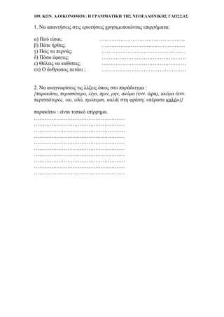 109. ΚΩΝ. Α.ΟΙΚΟΝΟΜΟΥ: Η ΓΡΑΜΜΑΤΙΚΗ ΤΗΣ ΝΕΟΕΛΛΗΝΙΚΗΣ ΓΛΩΣΣΑΣ
1. Να απαντήσεις στις ερωτήσεις χρησιμοποιώντας επιρρήματα:
α) Πού είσαι; ………………………………………….
β) Πότε ήρθες; …………………………………………
γ) Πώς τα περνάς; …………………………………………
δ) Πόσο έφαγες; …………………………………………
ε) Θέλεις να καθίσεις; …………………………………………
στ) Ο άνθρωπος πετάει ; …………………………………………
2. Να αναγνωρίσεις τις λέξεις όπως στο παράδειγμα :
{παρακάτω, περισσότερο, λίγο, πριν, μην, ακόμα (ενν. ώρα), ακόμα (ενν.
περισσότερο), ναι, εδώ, πρόπερσι, καλά( στη φράση: «πέρασα καλά»)}
παρακάτω : είναι τοπικό επίρρημα.
…………………………………………….
…………………………………………….
…………………………………………….
…………………………………………….
…………………………………………….
…………………………………………….
…………………………………………….
…………………………………………….
…………………………………………….
…………………………………………….
 