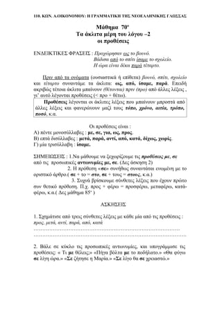 110. ΚΩΝ. Α.ΟΙΚΟΝΟΜΟΥ: Η ΓΡΑΜΜΑΤΙΚΗ ΤΗΣ ΝΕΟΕΛΛΗΝΙΚΗΣ ΓΛΩΣΣΑΣ
Μάθημα 70ο
Τα άκλιτα μέρη του λόγου –2
οι προθέσεις
ΕΝΔΕΙΚΤΙΚΕΣ ΦΡΑΣΕΙΣ : Προχώρησαν ως το βουνό.
Βάδισα από το σπίτι ίσαμε το σχολείο.
Η ώρα είναι δέκα παρά τέταρτο.
Πριν από τα ονόματα (ουσιαστικά ή επίθετα) βουνό, σπίτι, σχολείο
και τέταρτο συναντάμε τα άκλιτα: ως, από, ίσαμε, παρά. Επειδή
ακριβώς τέτοια άκλιτα μπαίνουν (θέτονται) πριν (προ) από άλλες λέξεις ,
γι’ αυτό λέγονται προθέσεις (< προ + θέτω).
Προθέσεις λέγονται οι άκλιτες λέξεις που μπαίνουν μπροστά από
άλλες λέξεις και φανερώνουν μαζί τους τόπο, χρόνο, αιτία, τρόπο,
ποσό, κ.α.
Οι προθέσεις είναι :
Α) πέντε μονοσύλλαβες : με, σε, για, ως, προς.
Β) επτά δισύλλαβες : μετά, παρά, αντί, από, κατά, δίχως, χωρίς.
Γ) μία τρισύλλαβη : ίσαμε.
ΣΗΜΕΙΩΣΕΙΣ : 1.Να μάθουμε να ξεχωρίζουμε τις προθέσεις με, σε
από τις .προσωπικές αντωνυμίες με, σε. (Δες άσκηση 2)
2. Η πρόθεση «σε» συνήθως συναντάται ενωμένη με το
οριστικό άρθρο.( σε + το = στο, σε + τους = στους, κ.α.)
3. Συχνά βρίσκουμε σύνθετες λέξεις που έχουν πρώτο
συν θετικό πρόθεση. Π.χ. προς + φέρω = προσφέρω, μεταφέρω, κατά-
φέρω, κ.α.( Δες μάθημα 85ο
)
ΑΣΚΗΣΕΙΣ
1. Σχημάτισε από τρεις σύνθετες λέξεις με κάθε μία από τις προθέσεις :
προς, μετά, αντί, παρά, από, κατά
…………………………………………………………………………
…………………………………………………………………………….
2. Βάλε σε κύκλο τις προσωπικές αντωνυμίες, και υπογράμμισε τις
προθέσεις: « Τι με θέλεις;» «Πήγα βόλτα με το ποδήλατο.» «Θα φύγω
σε λίγη ώρα.» «Σε ζήτησε η Μαρία.» «Σε λίγο θα σε χρειαστώ.»
 