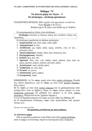111. ΚΩΝ. Α.ΟΙΚΟΝΟΜΟΥ: Η ΓΡΑΜΜΑΤΙΚΗ ΤΗΣ ΝΕΟΕΛΛΗΝΙΚΗΣ ΓΛΩΣΣΑΣ
Μάθημα 71ο
Τα άκλιτα μέρη του λόγου – 3
Οι σύνδεσμοι - σύνδεση προτάσεων
ΕΝΔΕΙΚΤΙΚΕΣ ΦΡΑΣΕΙΣ: Ήθελε να βγει έξω και φόρεσε τα καλά του.
Τώρα δηλαδή τι θα κάνεις;
Φοβάμαι ότι δε θα πάρω καλό βαθμό αν δε διαβάσω.
Οι υπογραμμισμένες λέξεις είναι σύνδεσμοι.
Σύνδεσμοι λέγονται οι άκλιτες λέξεις που συνδέουν λέξεις και
προτάσεις.
Οι σύνδεσμοι χωρίζονται σε δώδεκα κατηγορίες :
1. Συμπλεκτικοί: και, ούτε, μήτε, ουδέ, μηδέ.
2. Διαχωριστικοί: ή, είτε.
3. Αντιθετικοί: μα, παρά, αλλά, όμως, ωστόσο, ενώ, αν και ,
μολονότι, μόνο.
4. Αποτελεσματικοί: λοιπόν, ώστε, άρα, επομένως, που.
5. Επεξηγηματικός: δηλαδή.
6. Ειδικοί: πως, που, ότι.
7. Χρονικοί: όταν, σαν, ενώ, καθώς, αφού, αφότου, πριν, πριν να,
μόλις, προτού, ώσπου, ωσότου, όσο που, οπότε.
8. Αιτιολογικοί: γιατί, επειδή, αφού.
9. Υποθετικοί: αν, σαν, άμα.
10.Τελικοί: να, για να.
11.Διστακτικοί: μη(ν), μήπως.
12.Συγκριτικός: παρά.
ΣΗΜΕΙΩΣΕΙΣ: Α) Το «πως» χωρίς τόνο είναι ειδικός σύνδεσμος (Έμαθα
πως ήσουν άρρωστος.), ενώ το «πώς» με τόνο είναι τροπικό επίρρημα.
(Πώς είσαι;)
Β) Το «πού» με τόνο είναι τοπικό επίρρημα και το χρησιμοποιούμε όταν
ρωτάμε.(Πού είναι το βιβλίο;). Όμως το «που» άτονο μπορεί να είναι
αναφορική αντωνυμία (Ο μαθητής που μίλησε.) ή να είναι ειδικός
σύνδεσμος. (Ήξερα που δε θα ’ρχόσουν σήμερα.)
Γ) Για τη διαφορά ανάμεσα στο «ό,τι» και στο «ότι» δες Μάθημα 48ο
Δ) Ο συμπλεκτικός σύνδεσμος «και» όταν ακολουθείται από φωνήεν
γίνεται «κι».
(Συνέχεια στην επόμενη σελίδα)
Οι προτάσεις συνδέονται με τρεις τρόπους
Α) Ασύνδετο σχήμα
Εδώ οι προτάσεις μπαίνουν η μία δίπλα στην άλλη χωρίς σύνδεσμο .
αυτό το σχήμα το συναντάμε συχνά σε λογοτεχνικά έργα, ποιήματα,
 