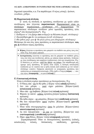 112. ΚΩΝ. Α.ΟΙΚΟΝΟΜΟΥ: Η ΓΡΑΜΜΑΤΙΚΗ ΤΗΣ ΝΕΟΕΛΛΗΝΙΚΗΣ ΓΛΩΣΣΑΣ
δημοτικά τραγούδια, κ.α. Για παράδειγμα: Ο αέρας φύσηξε, δρόσισε,
ευωδίασε, χάθηκε.
Β) Παρατακτική σύνδεση
Σ’ αυτή τη σύνδεση οι προτάσεις συνδέονται με τριών ειδών
συνδέσμους που λέγονται παρατακτικοί. Παρατακτικοί είναι οι
σύνδεσμοι: συμπλεκτικοί, αντιθετικοί και διαχωριστικοί. Οι
παρατακτικοί σύνδεσμοι συνδέουν μόνο ομοειδείς προτάσεις (είτε
κύριες* είτε δευτερεύουσες*). Π.χ.
1. Καθόμουν σ’ ένα βράχο και αντίκριζα τη θάλασσα.(συμπλ. σύνδεσμος)
2. Προσπάθησα μα δεν τα κατάφερα.(αντιθ. σύνδεσμος)
3. Θα έρθετε μαζί -μου ή- θα φύγω μόνος μου.(διαχωριστ. σύνδεσμος)
Βλέπουμε ότι και στις τρεις προτάσεις οι παρατακτικοί σύνδεσμοι: και,
μα, ή συνδέουν κύριες προτάσεις
*
• Κύριες λέγονται οι προτάσεις που μπορούν να σταθούν και μόνες τους στο
λόγο. Π.χ. Εγώ τρέχω γρήγορα.
• Δευτερεύουσες λέγονται οι προτάσεις που δε μπορούν να σταθούν μόνες
τους στο λόγο και συνδέονται ,πάντα, με κάποια κύρια πρόταση. Ανάλογα
με τους συνδέσμους που αρχίζουν (εισάγονται), έτσι και ονομάζονται. Π.χ.
Ο δάσκαλος με μάλωσε -γιατί δεν ήθελα -να γράψω. Στο παράδειγμά μας
έχουμε τρεις προτάσεις. Η πρώτη είναι κύρια, η δεύτερη αιτιολογική
(εισάγεται με το «γιατί») και η τρίτη τελική γιατί εισάγεται με τον τελικό
σύνδεσμο «γιατί»). Εξαίρεση αποτελούν οι αναφορικές προτάσεις που
εισάγονται με αναφορική αντωνυμία. [Χθες ήρθε ο Γιώργος(κύρια) ….. που
είχε μέρες (αναφορική)….να φανεί(τελική).]
Γ) Υποτακτική σύνδεση
Είναι η σύνδεση κυρίων προτάσεων με δευτερεύουσες. Π.χ.
1. Ο Νίκος είπε –ότι δε θα έρθει. [ Κύρια +(ότι) ειδική πρόταση ]
2. Δεν του μίλησε – γιατί είχαν μαλώσει. [Κύρια+(γιατί)
αιτιολογική πρόταση].
3. Μου είπε –να διαβάσω. [Κύρια+(να) τελική πρόταση]
4. Φόρεσε το παλτό –μήπως κρυώσεις.[κύρια+(μήπως) διστακτική
πρόταση]
5. Θα έρθω αύριο – αν μπορέσω. [Κύρια+(αν) υποθετική πρόταση]
6. Θα σου τηλεφωνήσω- αφού γυρίσω. [Κύρια+(αφού) χρονική
πρόταση]
7. Ήταν τόσο στενοχωρημένος- ώστε δε μιλιόταν. [Κύρια+(ώστε)
αποτελεσματική πρόταση]
8. Δε σου τηλεφώνησα – αν και με ζητούσες. [Κύρια+(αν και)
εναντιωματική ή αντιθετική πρόταση]
9. Πάρε -όσα θέλεις. [Κύρια +(όσα) αναφορική πρόταση]
Συμπερασματικά: Όταν οι δευτερεύουσες προτάσεις (ειδικές,
αιτιολογικές, τελικές, διστακτικές, υποθετικές, χρονικές,
 