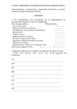 113. ΚΩΝ. Α.ΟΙΚΟΝΟΜΟΥ: Η ΓΡΑΜΜΑΤΙΚΗ ΤΗΣ ΝΕΟΕΛΛΗΝΙΚΗΣ ΓΛΩΣΣΑΣ
αποτελεσματικές, εναντιωματικές, αναφορικές) συνδέονται με κύριες
προτάσεις, έχουμε υποτακτική σύνδεση.
ΑΣΚΗΣΕΙΣ
1. Να υπογραμμίσεις τους συνδέσμους και να χαρακτηρίσεις τις
δευτερεύουσες προτάσεις, όπως στο παράδειγμα:
Μου είπε ότι με ήθελες. Ειδική πρόταση.
Λέει ότι δε με ξέρει. ……………….
Ήρθες στο σπίτι πριν επιστρέψω. ……………….
Ο μαθητής έχει καλή επίδοση επειδή διαβάζει. ……………….
Φύγε άμα θες. ……………….
Τι θέλεις να πεις; ……………….
Φοβάται μήπως τον μαλώσω. ……………….
Πλένουμε τα χέρια προτού φάμε. ……………….
Χαιρέτησε το Βασίλη σαν έρθεις στο χωριό. ……………….
Μίλησέ της σαν θέλεις. ……………….
Χρησιμοποιούμε αλεύρι για να φτιάξουμε ψωμί. ……………….
Θέλεις να πεις πως δε θα πας; 1………………. 2……………….
2.Σχημάτισε φράσεις που να δείχνουν τις διαφορές που έχουν οι λέξεις :
α) που - πού, β) πως - πώς, γ) ότι - ό,τι, δ) σαν (χρονικό)- σαν
(υποθετικό)
α)1.
…………………………………………………………………………
α)2.
…………………………………………………………………………
β)1.
…………………………………………………………………………
β)2.
…………………………………………………………………………
γ)1.
…………………………………………………………………………
γ)2.
…………………………………………………………………………
δ)1 .
…………………………………………………………………………
δ)2.
…………………………………………………………………………
 