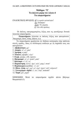 114. ΚΩΝ. Α.ΟΙΚΟΝΟΜΟΥ: Η ΓΡΑΜΜΑΤΙΚΗ ΤΗΣ ΝΕΟΕΛΛΗΝΙΚΗΣ ΓΛΩΣΣΑΣ
Μάθημα 72ο
Τα άκλιτα μέρη του λόγου-4
Τα επιφωνήματα
ΕΝΔΕΙΚΤΙΚΕΣ ΦΡΑΣΕΙΣ: Ω! τι ωραίο αυτοκίνητο!
Αχ! Χτύπησα!
Αμάν! Το ξέχασα.
Ε! έλα εδώ αμέσως.
Οι άκλιτες υπογραμμισμένες λέξεις που τις φωνάζουμε δυνατά
λέγονται επιφωνήματα.
Επιφωνήματα λέγονται οι άκλιτες λέξεις που φανερώνουν
θαυμασμό, πόνο, λύπη, έπαινο, κ.α.
Τα επιφωνήματα χωρίζονται σε δώδεκα κατηγορίες (όχι απόλυτα
στενές ομάδες, όπως οι σύνδεσμοι) ανάλογα με τη σημασία τους και
φανερώνουν:
1. Αβεβαιότητα: χμ!
2. Απορία: α!, ο!, μπα!
3. Άρνηση: α μπα!
4. Έπαινο: μπράβο!, εύγε!
5. Ευχή: μακάρι, είθε, άμποτε.
6. Θαυμασμό: α!, ο!, ποπό!, μπα!
7. Κάλεσμα: ε!, έι!, ω!
8. Παρακίνηση: άιντε!, άμε!, αλτ!, μαρς!, στοπ!
9. Περίπαιγμα(κοροϊδία) : ε!, ου!
10. Πόνο- λύπη: αχ!, ωχ!, ω!, ουχ!, όχου!, αλί!, αλίμονο!
11. Στενοχώρια- αηδία: ε!, ου!, ουφ!, παπαπά!
12. Χαρά: χα!, χαχά!
ΣΗΜΕΙΩΣΗ: Μετά τα επιφωνήματα σχεδόν πάντα βάζουμε
θαυμαστικό (!).
 