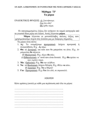 115. ΚΩΝ. Α.ΟΙΚΟΝΟΜΟΥ: Η ΓΡΑΜΜΑΤΙΚΗ ΤΗΣ ΝΕΟΕΛΛΗΝΙΚΗΣ ΓΛΩΣΣΑΣ
Μάθημα 73ο
Τα μόρια
ΕΝΔΕΙΚΤΙΚΕΣ ΦΡΑΣΕΙΣ: Ας ξεκινήσουμε.
Για έλα εδώ!
Θα έρθω τώρα.
Οι υπογραμμισμένες λέξεις δεν ανήκουν σε καμιά κατηγορία από
τα γνωστά δέκα μέρη του λόγου. Αυτές λέγονται μόρια.
Μόρια λέγονται οι μονοσύλλαβες άκλιτες λέξεις που
χρησιμοποιούμε συχνά στη γλώσσα μας με διάφορες σημασίες.
Τα μόρια είναι πέντε:
1. Ας: Το ονομάζουμε προτρεπτικό. Δείχνει προτροπή ή
συγκατάθεση. Π.χ. Ας πάμε.
2. Θα: α) Δυνητικό, για κάτι που θα μπορούσε να γίνει. Π.χ. Αν
μπορούσα θα πήγαινα.
β) Μελλοντικό. Π.χ. Αύριο θα πάω.
γ) Πιθανολογικό, γι’ αυτό που είναι δυνατό. Π.χ. Θα πρέπει να
έχει γυρίσει τώρα.
3. Μα : Ορκωτικό. Π.χ. Μα την αλήθεια.
4. Να : α) Βουλητικό, δείχνει θέληση. Π.χ. Θέλω να πάω.
β) Δεικτικό. Π.χ. Να η Μαρία!
5. Για : Προτρεπτικό. Π.χ. Για έλα εδώ, σε παρακαλώ.
ΑΣΚΗΣΗ
Κάνε φράσεις (οκτώ) με κάθε μια περίπτωση από όλα τα μόρια:
………………………………………………………..
………………………………………………………..
………………………………………………………..
………………………………………………………..
………………………………………………………..
………………………………………………………..
………………………………………………………..
………………………………………………………..
 