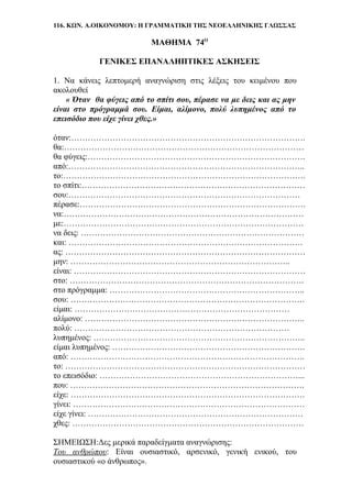 116. ΚΩΝ. Α.ΟΙΚΟΝΟΜΟΥ: Η ΓΡΑΜΜΑΤΙΚΗ ΤΗΣ ΝΕΟΕΛΛΗΝΙΚΗΣ ΓΛΩΣΣΑΣ
ΜΑΘΗΜΑ 74Ο
ΓΕΝΙΚΕΣ ΕΠΑΝΑΛΗΠΤΙΚΕΣ ΑΣΚΗΣΕΙΣ
1. Να κάνεις λεπτομερή αναγνώριση στις λέξεις του κειμένου που
ακολουθεί
« Όταν θα φύγεις από το σπίτι σου, πέρασε να με δεις και ας μην
είναι στο πρόγραμμά σου. Είμαι, αλίμονο, πολύ λυπημένος από το
επεισόδιο που είχε γίνει χθες.»
όταν:………………………………………………………………………….
θα:……………………………………………………………………………
θα φύγεις:…………………………………………………………………….
από:…………………………………………………………………………..
το:…………………………………………………………………………….
το σπίτι:………………………………………………………………………
σου:…………………………………………………………………………
πέρασε:……………………………………………………………………….
να:……………………………………………………………………………
με:……………………………………………………………………………
να δεις: ………………………………………………………………………
και: ………………………………………………………………………….
ας: ……………………………………………………………………………
μην: ……………………………………………………………………..
είναι: …………………………………………………………………………
στο: ………………………………………………………………………….
στο πρόγραμμα: ……………………………………………………………..
σου: ………………………………………………………………………….
είμαι: ……………………………………………………………………
αλίμονο: ……………………………………………………………………..
πολύ: ……………………………………………………………………
λυπημένος: …………………………………………………………………..
είμαι λυπημένος: …………………………………………………………….
από: ………………………………………………………………………….
το: ……………………………………………………………………………
το επεισόδιο: ………………………………………………………………...
που: ………………………………………………………………………….
είχε: ………………………………………………………………………….
γίνει: …………………………………………………………………………
είχε γίνει: ……………………………………………………………………
χθες: …………………………………………………………………………
ΣΗΜΕΙΩΣΗ:Δες μερικά παραδείγματα αναγνώρισης:
Του ανθρώπου: Είναι ουσιαστικό, αρσενικό, γενική ενικού, του
ουσιαστικού «ο άνθρωπος».
 