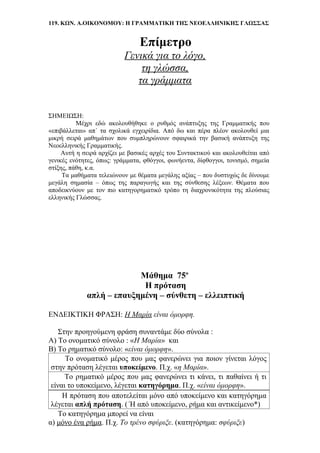 119. ΚΩΝ. Α.ΟΙΚΟΝΟΜΟΥ: Η ΓΡΑΜΜΑΤΙΚΗ ΤΗΣ ΝΕΟΕΛΛΗΝΙΚΗΣ ΓΛΩΣΣΑΣ
Επίμετρο
Γενικά για το λόγο,
τη γλώσσα,
τα γράμματα
ΣΗΜΕΙΩΣΗ:
Μέχρι εδώ ακολουθήθηκε ο ρυθμός ανάπτυξης της Γραμματικής που
«επιβάλλεται» απ΄ τα σχολικά εγχειρίδια. Από δω και πέρα πλέον ακολουθεί μια
μικρή σειρά μαθημάτων που συμπληρώνουν σφαιρικά την βασική ανάπτυξη της
Νεοελληνικής Γραμματικής.
Αυτή η σειρά αρχίζει με βασικές αρχές του Συντακτικού και ακολουθείται από
γενικές ενότητες, όπως: γράμματα, φθόγγοι, φωνήεντα, δίφθογγοι, τονισμό, σημεία
στίξης, πάθη, κ.α.
Τα μαθήματα τελειώνουν με θέματα μεγάλης αξίας – που δυστυχώς δε δίνουμε
μεγάλη σημασία – όπως της παραγωγής και της σύνθεσης λέξεων. Θέματα που
αποδεικνύουν με τον πιο κατηγορηματικό τρόπο τη διαχρονικότητα της πλούσιας
ελληνικής Γλώσσας.
Μάθημα 75ο
Η πρόταση
απλή – επαυξημένη – σύνθετη – ελλειπτική
ΕΝΔΕΙΚΤΙΚΗ ΦΡΑΣΗ: Η Μαρία είναι όμορφη.
Στην προηγούμενη φράση συναντάμε δύο σύνολα :
Α) Το ονοματικό σύνολο : «Η Μαρία» και
Β) Το ρηματικό σύνολο: «είναι όμορφη».
Το ονοματικό μέρος που μας φανερώνει για ποιον γίνεται λόγος
στην πρόταση λέγεται υποκείμενο. Π.χ. «η Μαρία».
Το ρηματικό μέρος που μας φανερώνει τι κάνει, τι παθαίνει ή τι
είναι το υποκείμενο, λέγεται κατηγόρημα. Π.χ. «είναι όμορφη».
Η πρόταση που αποτελείται μόνο από υποκείμενο και κατηγόρημα
λέγεται απλή πρόταση. ( Ή από υποκείμενο, ρήμα και αντικείμενο*)
Το κατηγόρημα μπορεί να είναι
α) μόνο ένα ρήμα. Π.χ. Το τρένο σφύριξε. (κατηγόρημα: σφύριξε)
 