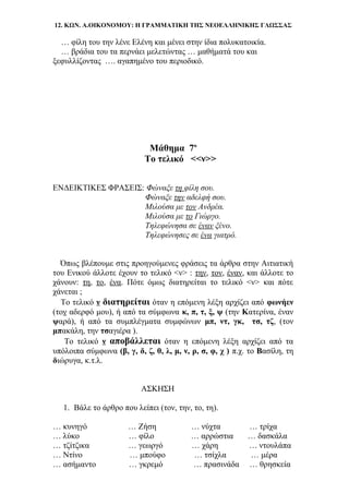 12. ΚΩΝ. Α.ΟΙΚΟΝΟΜΟΥ: Η ΓΡΑΜΜΑΤΙΚΗ ΤΗΣ ΝΕΟΕΛΛΗΝΙΚΗΣ ΓΛΩΣΣΑΣ
… φίλη του την λένε Ελένη και μένει στην ίδια πολυκατοικία.
… βράδια του τα περνάει μελετώντας … μαθήματά του και
ξεφυλλίζοντας …. αγαπημένο του περιοδικό.
Μάθημα 7ο
Το τελικό <<ν>>
ΕΝΔΕΙΚΤΙΚΕΣ ΦΡΑΣΕΙΣ: Φώναξε τη φίλη σου.
Φώναξε την αδελφή σου.
Μιλούσα με τον Ανδρέα.
Μιλούσα με το Γιώργο.
Τηλεφώνησα σε έναν ξένο.
Τηλεφώνησες σε ένα γιατρό.
Όπως βλέπουμε στις προηγούμενες φράσεις τα άρθρα στην Αιτιατική
του Ενικού άλλοτε έχουν το τελικό <ν> : την, τον, έναν, και άλλοτε το
χάνουν: τη, το, ένα. Πότε όμως διατηρείται το τελικό <ν> και πότε
χάνεται ;
Το τελικό ν διατηρείται όταν η επόμενη λέξη αρχίζει από φωνήεν
(τον αδερφό μου), ή από τα σύμφωνα κ, π, τ, ξ, ψ (την Κατερίνα, έναν
ψαρά), ή από τα συμπλέγματα συμφώνων μπ, ντ, γκ, τσ, τζ, (τον
μπακάλη, την τσαγιέρα ).
Το τελικό ν αποβάλλεται όταν η επόμενη λέξη αρχίζει από τα
υπόλοιπα σύμφωνα (β, γ, δ, ζ, θ, λ, μ, ν, ρ, σ, φ, χ ) π.χ. το Βασίλη, τη
διώρυγα, κ.τ.λ.
ΑΣΚΗΣΗ
1. Βάλε το άρθρο που λείπει (τον, την, το, τη).
… κυνηγό … Ζήση … νύχτα … τρίχα
… λύκο … φίλο … αρρώστια … δασκάλα
… τζίτζικα … γεωργό … χάρη … ντουλάπα
… Ντίνο … μπούφο … τσίχλα … μέρα
… ασήμαντο … γκρεμό … πρασινάδα … θρησκεία
 