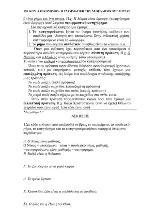 120. ΚΩΝ. Α.ΟΙΚΟΝΟΜΟΥ: Η ΓΡΑΜΜΑΤΙΚΗ ΤΗΣ ΝΕΟΕΛΛΗΝΙΚΗΣ ΓΛΩΣΣΑΣ
β) ένα ρήμα και ένα όνομα. Π.χ. Η Μαρία είναι όμορφη. (κατηγόρημα:
είναι όμορφη) Αυτό λέγεται περιφραστικό κατηγόρημα.
Στο περιφραστικό κατηγόρημα έχουμε:
1. Το κατηγορούμενο: Είναι το όνομα (συνήθως επίθετο) που
αποδίδει μια .ιδιότητα στο υποκείμενο. Στην ενδεικτική φράση
κατηγορούμενο είναι το «όμορφη».
2. Το ρήμα που λέγεται συνδετικό: συνήθως είναι το «είμαι», κ.α.
Όταν μια πρόταση έχει περισσότερα από ένα υποκείμενα ή
περισσότερα από ένα κατηγορούμενα λέγεται σύνθετη πρόταση. Π.χ. Ο
Βασίλης και ο Μιχάλης είναι μαθητές. (δύο υποκείμενα)
Το σπίτι είναι καθαρό και ηλιόλουστο. (δύο κατηγορούμενα)
Όταν στην πρόταση προστίθενται διάφοροι προσδιορισμοί (χρονικοί,
τοπικοί, κ.α.) με επιρρήματα, μετοχές, επίθετα, τότε έχουμε μια
επαυξημένη πρόταση. Ας δούμε ένα παράδειγμα σταδιακής επαύξησης
μιας πρότασης:
Το παιδί παίζει. (απλή πρόταση)
Το παιδί παίζει παιχνίδια. (επαυξημένη πρόταση)
Το παιδί παίζει παιχνίδια στο σπίτι. (επαυξ. πρόταση)
Το μικρό παιδί παίζει σήμερα με τα παιχνίδια στο σπίτι. κ.ο.κ.
Όταν στην πρόταση παραλείπονται κύριοι όροι τότε έχουμε μια
ελλειπτική πρόταση. Π.χ. Καλά Χριστούγεννα. (ενν. να έχετε) Θέλω το
τετράδιό σου. (ενν. εγώ) Έλα εδώ. (ενν. εσύ)
*Δες μάθημα 51ο
ΑΣΚΗΣΕΙΣ
1.Σε κάθε πρόταση που ακολουθεί να βρεις το υποκείμενο, το συνδετικό
ρήμα, το κατηγόρημα και το κατηγορούμενο(όπου υπάρχει) όπως στο
παράδειγμα:
Α. Ο Νίκος είναι μαθητής.
Ο Νίκος = υποκείμενο, είναι = συνδετικό ρήμα, μαθητής
=κατηγορούμενο, είναι μαθητής = κατηγόρημα.
Β. Βαθιά είναι η θάλασσα.
Γ. Το ξενοδοχείο είναι ψηλό κτίριο.
Δ. Το τρένο έφτασε.
Ε. Κατοικίδια ζώα είναι η αγελάδα και το πρόβατο.
Στ. Ο Δίας και η Ήρα ήταν Θεοί.
 