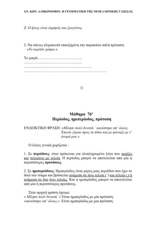 121. ΚΩΝ. Α.ΟΙΚΟΝΟΜΟΥ: Η ΓΡΑΜΜΑΤΙΚΗ ΤΗΣ ΝΕΟΕΛΛΗΝΙΚΗΣ ΓΛΩΣΣΑΣ
Ζ. Ο ήλιος είναι λαμπρός και ζωογόνος.
2. Να κάνεις κλιμακωτά επαυξημένη την παρακάτω απλή πρόταση:
«Το κορίτσι γράφει.»
Το μικρό………………………………
………………………………………..
……………………………………………….
………………………………………………………….
☼
Μάθημα 76ο
Περίοδος, ημιπερίοδος, πρόταση
ΕΝΔΕΙΚΤΙΚΗ ΦΡΑΣΗ: «Μίλησε πολύ δυνατά ˙ ακούστηκε απ’ όλους.
Έπειτα γύρισε προς τα πίσω και με φώναξε με τ’
όνομά μου.»
Ο λόγος γενικά χωρίζεται :
1. Σε περιόδους: όταν πρόκειται για ολοκληρωμένο λόγο που αρχίζει
και τελειώνει με τελεία. Η περίοδος μπορεί να αποτελείται από μία ή
περισσότερες προτάσεις.
2. Σε ημιπεριόδους: Ημιπερίοδος είναι μέρος μιας περιόδου που έχει το
δικό του νόημα και βρίσκεται ανάμεσα σε άνω τελεία (˙) και τελεία (.) ή
ανάμεσα σε δυο άνω τελείες. Και η ημιπερίοδος μπορεί να αποτελείται
από μία ή περισσότερες προτάσεις.
Στην αρχική φράση έχουμε:
« Μίλησε πολύ δυνατά ˙» Είναι ημιπερίοδος με μία πρόταση.
«ακούστηκε απ’ όλους.» Είναι ημιπερίοδος με μια πρόταση.
 