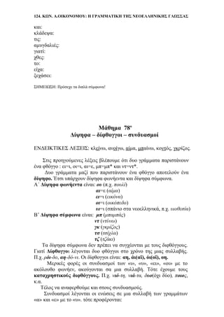 124. ΚΩΝ. Α.ΟΙΚΟΝΟΜΟΥ: Η ΓΡΑΜΜΑΤΙΚΗ ΤΗΣ ΝΕΟΕΛΛΗΝΙΚΗΣ ΓΛΩΣΣΑΣ
και:
κλάδεψα:
τις:
αμυγδαλιές:
γιατί:
χθες:
το:
είχα:
ξεχάσει:
ΣΗΜΕΙΩΣΗ: Πρόσεχε τα διπλά σύμφωνα!
Μάθημα 78ο
Δίψηφα – δίφθογγοι – συνδυασμοί
ΕΝΔΕΙΚΤΙΚΕΣ ΛΕΞΕΙΣ: κλείνω, ανοίγω, αίμα, μπαίνω, κοντός, γκρίζος.
Στις προηγούμενες λέξεις βλέπουμε ότι δυο γράμματα παριστάνουν
ένα φθόγγο : ει=ι, οι=ι, αι=ε, μπ=μπ* και ντ=ντ*.
Δυο γράμματα μαζί που παριστάνουν ένα φθόγγο αποτελούν ένα
δίψηφο. Έτσι υπάρχουν δίψηφα φωνήεντα και δίψηφα σύμφωνα.
Α΄ Δίψηφα φωνήεντα είναι: ου (π.χ. πουλί)
αι=ε (αίμα)
ει=ι (εικόνα)
οι=ι (οικόπεδο)
υι=ι (σπάνιο στα νεοελληνικά, π.χ. υιοθεσία)
Β΄ Δίψηφα σύμφωνα είναι: μπ (μπαμπάς)
ντ (ντύνω)
γκ (γκρίζος)
τσ (τσίχλα)
τζ (τζάκι)
Τα δίψηφα σύμφωνα δεν πρέπει να συγχέονται με τους διφθόγγους.
Γιατί Δίφθογγοι λέγονται δυο φθόγγοι στο χρόνο της μιας συλλαβής.
Π.χ. ρόι-δο, αη-δό-νι. Οι δίφθογγοι είναι: αη, άι(αϊ), όι(οϊ), οη.
Μερικές φορές οι συνδυασμοί των «ι», «υ», «ει», «οι» με το
ακόλουθο φωνήεν, ακούγονται σα μια συλλαβή. Τότε έχουμε τους
καταχρηστικούς διφθόγγους. Π.χ. νιό-τη, νιά-τα, δυο(όχι δύο), ποιος,
κ.α.
Τέλος να αναφερθούμε και στους συνδυασμούς.
Συνδυασμοί λέγονται οι ενώσεις σε μια συλλαβή των γραμμάτων
«α» και «ε» με το «υ». τότε προφέρονται:
 