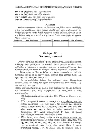 125. ΚΩΝ. Α.ΟΙΚΟΝΟΜΟΥ: Η ΓΡΑΜΜΑΤΙΚΗ ΤΗΣ ΝΕΟΕΛΛΗΝΙΚΗΣ ΓΛΩΣΣΑΣ
α+υ = αυ (αβ) όπως στη λέξη «αύ-ριο».
α+υ = αυ (αφ) όπως στη λέξη «αυ-τί».
ε+υ = ευ (εβ) όπως στη λέξη «ευ-γε-νι-κός».
ε+υ= ευ (εφ) όπως στη λέξη «εύ-κο-λο».
ΑΣΚΗΣΗ
Από το παρακάτω κείμενο να βρεις και να βάλεις στην κατάλληλη
στήλη τους διφθόγγους, τους καταχρ. διφθόγγους, τους συνδυασμούς, τα
δίψηφα φωνήεντα και τα διπλά σύμφωνα: «Ράβε, ξήλωνε, δουλειά να μη
σου λείπει. Αύγουστε καλέ μου μήνα να ’σουν δυο φορές το χρόνο.
Ρόιδο τα έκανες.»
δίφθογγοι Κατ. δίφθογγοι συνδυασμοί Δίψηφα φωνήεντα Διπλά σύμφωνα
Μάθημα 79ο
Οι κανόνες τονισμού
Ο τόνος είναι ένα σημαδάκι (΄) που μπαίνει στις λέξεις πάνω από τη
συλλαβή που φωνάζουμε πιο δυνατά. Αυτές μπορεί να είναι τρεις
συλλαβές: η λήγουσα, η παραλήγουσα και η προπαραλήγουσα. Στις
συλλαβές τονίζεται πάντα το φωνήεν. Ο τόνος λέγεται αλλιώς οξεία.
Τόνο παίρνουν όλες οι λέξεις που έχουν περισσότερες από μία
συλλαβές, ακόμα κι αν έχουν πάθει έκθλιψη (δες μάθημα 82ο
). Π.χ.
μήτε, μήτ’ από, ούτε, ούτ’ από, κ.α.
Οι μονοσύλλαβες λέξεις δεν παίρνουν τόνο. Θεωρούνται
μονοσύλλαβες και αυτές που έχουν καταχρηστικούς συνδέσμους. Π.χ.
πια, για, γεια, νιος,κ.α.
Επίσης και τα αριθμητικά μί-α, δύ-ο όταν διαβάζονται σα μια συλλαβή,
δεν τονίζονται. (μια, δυο). Εξαιρούνται και τονίζονται οι εξής
μονοσύλλαβες:
• 1.Ο διαζευκτικός σύνδεσμος «ή». Π.χ. Θέλεις το Γιώργο ή τη
Νίκη;
• 2.Τα ερωτηματικά «πού» και «πώς», και στις πλάγιες και στις
ευθείες ερωτήσεις. Π.χ. Πού πας; , Με ρώτησε πού πήγαινα.
Επίσης τονίζονται σε μερικές φράσεις : πού και πού, πώς και
πώς, αραιά και πού ή όταν το «πώς» ακολουθείται από
θαυμαστικό. Π.χ. Πώς κουράστηκα! Σ’ όλες τις άλλες
περιπτώσεις τα «που» και «πως» είναι άτονα.
• 3.Σε κάποιες περιπτώσεις τονίζονται και οι αδύνατοι τύποι της
προσωπικής αντωνυμίας. Οι τύποι λοιπόν αυτοί (μου, σου, του,
της, τον, την, το, μας, σας, τους, τα) όταν συνδέονται στενά με
την προηγούμενή τους λέξη είναι άτονοι.(Τότε λέγονται
εγκλιτικές λέξεις). Π.χ. Το βιβλίο μου, το τετράδιό μου, ο
 
