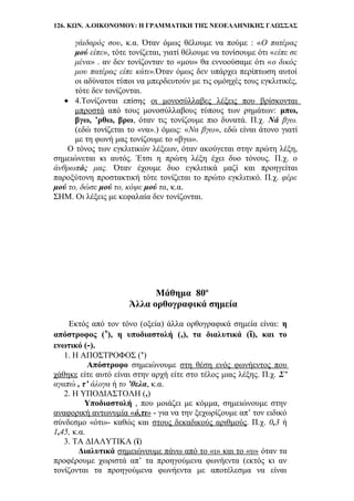126. ΚΩΝ. Α.ΟΙΚΟΝΟΜΟΥ: Η ΓΡΑΜΜΑΤΙΚΗ ΤΗΣ ΝΕΟΕΛΛΗΝΙΚΗΣ ΓΛΩΣΣΑΣ
γάιδαρός σου, κ.α. Όταν όμως θέλουμε να πούμε : «Ο πατέρας
μού είπε», τότε τονίζεται, γιατί θέλουμε να τονίσουμε ότι «είπε σε
μένα» . αν δεν τονίζονταν το «μου» θα εννοούσαμε ότι «ο δικός
μου πατέρας είπε κάτι».Όταν όμως δεν υπάρχει περίπτωση αυτοί
οι αδύνατοι τύποι να μπερδευτούν με τις ομόηχές τους εγκλιτικές,
τότε δεν τονίζονται.
• 4.Τονίζονται επίσης οι μονοσύλλαβες λέξεις που βρίσκονται
μπροστά από τους μονοσύλλαβους τύπους των ρημάτων: μπω,
βγω, ’ρθω, βρω, όταν τις τονίζουμε πιο δυνατά. Π.χ. Νά βγω.
(εδώ τονίζεται το «να».) όμως: «Να βγω», εδώ είναι άτονο γιατί
με τη φωνή μας τονίζουμε το «βγω».
Ο τόνος των εγκλιτικών λέξεων, όταν ακούγεται στην πρώτη λέξη,
σημειώνεται κι αυτός. Έτσι η πρώτη λέξη έχει δυο τόνους. Π.χ. ο
άνθρωπός μας. Όταν έχουμε δυο εγκλιτικά μαζί και προηγείται
παροξύτονη προστακτική τότε τονίζεται το πρώτο εγκλιτικό. Π.χ. φέρε
μού το, δώσε μού το, κόψε μού τα, κ.α.
ΣΗΜ. Οι λέξεις με κεφαλαία δεν τονίζονται.
Μάθημα 80ο
Άλλα ορθογραφικά σημεία
Εκτός από τον τόνο (οξεία) άλλα ορθογραφικά σημεία είναι: η
απόστροφος (’), η υποδιαστολή (,), τα διαλυτικά (ϊ), και το
ενωτικό (-).
1. Η ΑΠΟΣΤΡΟΦΟΣ (’)
Απόστροφο σημειώνουμε στη θέση ενός φωνήεντος που
χάθηκε είτε αυτό είναι στην αρχή είτε στο τέλος μιας λέξης. Π.χ. Σ’
αγαπώ , τ’ άλογα ή το ’θελα, κ.α.
2. Η ΥΠΟΔΙΑΣΤΟΛΗ (,)
Υποδιαστολή , που μοιάζει με κόμμα, σημειώνουμε στην
αναφορική αντωνυμία «ό,τι» - για να την ξεχωρίζουμε απ’ τον ειδικό
σύνδεσμο «ότι»- καθώς και στους δεκαδικούς αριθμούς. Π.χ. 0,3 ή
1,45, κ.α.
3. ΤΑ ΔΙΑΛΥΤΙΚΑ (ϊ)
Διαλυτικά σημειώνουμε πάνω από το «ι» και το «υ» όταν τα
προφέρουμε χωριστά απ’ τα προηγούμενα φωνήεντα (εκτός κι αν
τονίζονται τα προηγούμενα φωνήεντα με αποτέλεσμα να είναι
 