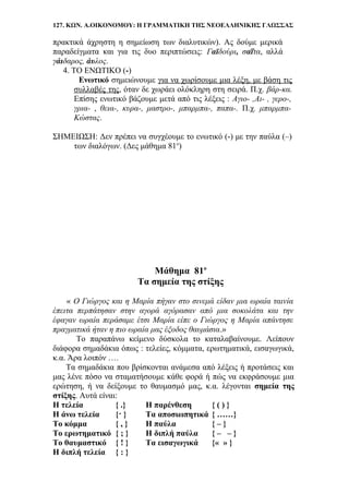 127. ΚΩΝ. Α.ΟΙΚΟΝΟΜΟΥ: Η ΓΡΑΜΜΑΤΙΚΗ ΤΗΣ ΝΕΟΕΛΛΗΝΙΚΗΣ ΓΛΩΣΣΑΣ
πρακτικά άχρηστη η σημείωση των διαλυτικών). Ας δούμε μερικά
παραδείγματα και για τις δυο περιπτώσεις: Γαϊδούρι, σαΐτα, αλλά
γάιδαρος, άυλος.
4. ΤΟ ΕΝΩΤΙΚΟ (-)
Ενωτικό σημειώνουμε για να χωρίσουμε μια λέξη, με βάση τις
συλλαβές της, όταν δε χωράει ολόκληρη στη σειρά. Π.χ. βάρ-κα.
Επίσης ενωτικό βάζουμε μετά από τις λέξεις : Αγιο- ,Αι- , γερο-,
γρια- , θεια-, κυρα-, μαστρο-, μπαρμπα-, παπα-. Π.χ. μπαρμπα-
Κώστας.
ΣΗΜΕΙΩΣΗ: Δεν πρέπει να συγχέουμε το ενωτικό (-) με την παύλα (–)
των διαλόγων. (Δες μάθημα 81ο
)
Μάθημα 81ο
Τα σημεία της στίξης
« Ο Γιώργος και η Μαρία πήγαν στο σινεμά είδαν μια ωραία ταινία
έπειτα περπάτησαν στην αγορά αγόρασαν από μια σοκολάτα και την
έφαγαν ωραία περάσαμε έτσι Μαρία είπε ο Γιώργος η Μαρία απάντησε
πραγματικά ήταν η πιο ωραία μας έξοδος θαυμάσια.»
Το παραπάνω κείμενο δύσκολα το καταλαβαίνουμε. Λείπουν
διάφορα σημαδάκια όπως : τελείες, κόμματα, ερωτηματικά, εισαγωγικά,
κ.α. Άρα λοιπόν ….
Τα σημαδάκια που βρίσκονται ανάμεσα από λέξεις ή προτάσεις και
μας λένε πόσο να σταματήσουμε κάθε φορά ή πώς να εκφράσουμε μια
ερώτηση, ή να δείξουμε το θαυμασμό μας, κ.α. λέγονται σημεία της
στίξης. Αυτά είναι:
Η τελεία { .} Η παρένθεση { ( ) }
Η άνω τελεία {· } Τα αποσιωπητικά { ……}
Το κόμμα { , } Η παύλα { – }
Το ερωτηματικό { ; } Η διπλή παύλα { – – }
Το θαυμαστικό { ! } Τα εισαγωγικά {« » }
Η διπλή τελεία { : }
 