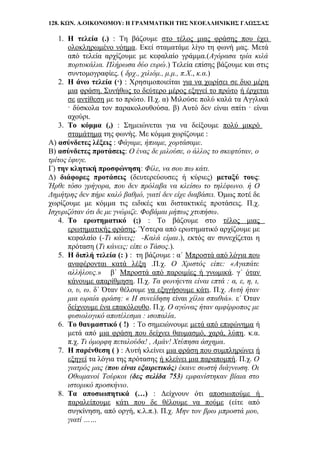 128. ΚΩΝ. Α.ΟΙΚΟΝΟΜΟΥ: Η ΓΡΑΜΜΑΤΙΚΗ ΤΗΣ ΝΕΟΕΛΛΗΝΙΚΗΣ ΓΛΩΣΣΑΣ
1. Η τελεία (.) : Τη βάζουμε στο τέλος μιας φράσης που έχει
ολοκληρωμένο νόημα. Εκεί σταματάμε λίγο τη φωνή μας. Μετά
από τελεία αρχίζουμε με κεφαλαίο γράμμα.(Αγόρασα τρία κιλά
πορτοκάλια. Πλήρωσα δύο ευρώ.) Τελεία επίσης βάζουμε και στις
συντομογραφίες. ( δρχ., χιλιόμ., μ.μ., π.Χ., κ.α.)
2. Η άνω τελεία (·) : Χρησιμοποιείται για να χωρίσει σε δυο μέρη
μια φράση. Συνήθως το δεύτερο μέρος εξηγεί το πρώτο ή έρχεται
σε αντίθεση με το πρώτο. Π.χ. α) Μιλούσε πολύ καλά τα Αγγλικά
· δύσκολα τον παρακολουθούσα. β) Αυτό δεν είναι σπίτι · είναι
αχούρι.
3. Το κόμμα (,) : Σημειώνεται για να δείξουμε πολύ μικρό
σταμάτημα της φωνής. Με κόμμα χωρίζουμε :
Α) ασύνδετες λέξεις : Φάγαμε, ήπιαμε, χορτάσαμε.
Β) ασύνδετες προτάσεις: Ο ένας δε μιλούσε, ο άλλος το σκεφτόταν, ο
τρίτος έφυγε.
Γ) την κλητική προσφώνηση: Φίλε, να σου πω κάτι.
Δ) διάφορες προτάσεις (δευτερεύουσες ή κύριες) μεταξύ τους:
Ήρθε τόσο γρήγορα, που δεν πρόλαβα να κλείσω το τηλέφωνο. ή Ο
Δημήτρης δεν πήρε καλό βαθμό, γιατί δεν είχε διαβάσει. Όμως ποτέ δε
χωρίζουμε με κόμμα τις ειδικές και διστακτικές προτάσεις. Π.χ.
Ισχυριζόταν ότι δε με γνώριζε. Φοβάμαι μήπως χτυπήσω.
4. Το ερωτηματικό (;) : Το βάζουμε στο τέλος μιας
ερωτηματικής φράσης. Ύστερα από ερωτηματικό αρχίζουμε με
κεφαλαίο (-Τι κάνεις; -Καλά είμαι.), εκτός αν συνεχίζεται η
πρόταση (Τι κάνεις; είπε ο Τάσος.).
5. Η διπλή τελεία (: ) : τη βάζουμε : α΄ Μπροστά από λόγια που
αναφέρονται κατά λέξη .Π.χ. Ο Χριστός είπε: «Αγαπάτε
αλλήλους.» β΄ Μπροστά από παροιμίες ή γνωμικά. γ΄ όταν
κάνουμε απαρίθμηση. Π.χ. Τα φωνήεντα είναι επτά : α, ε, η, ι,
ο, υ, ω. δ΄ Όταν θέλουμε να εξηγήσουμε κάτι. Π.χ. Αυτή ήταν
μια ωραία φράση: « Η συνείδηση είναι χίλια σπαθιά». ε΄ Όταν
δείχνουμε ένα επακόλουθο. Π.χ. Ο αγώνας ήταν αμφίρροπος με
φυσιολογικό αποτέλεσμα : ισοπαλία.
6. Το θαυμαστικό ( !) : Το σημειώνουμε μετά από επιφώνημα ή
μετά από μια φράση που δείχνει θαυμασμό, χαρά, λύπη. κ.α.
π.χ. Τι όμορφη πεταλούδα! , Αμάν! Χτύπησα άσχημα.
7. Η παρένθεση ( ) : Αυτή κλείνει μια φράση που συμπληρώνει ή
εξηγεί τα λόγια της πρότασης ή κλείνει μια παραπομπή. Π.χ. Ο
γιατρός μας (που είναι εξαιρετικός) έκανε σωστή διάγνωση. Οι
Οθωμανοί Τούρκοι (δες σελίδα 753) εμφανίστηκαν βίαια στο
ιστορικό προσκήνιο.
8. Τα αποσιωπητικά (…) : Δείχνουν ότι αποσιωπούμε ή
παραλείπουμε κάτι που δε θέλουμε να πούμε (είτε από
συγκίνηση, από οργή, κ.λ.π.). Π.χ. Μην τον βρω μπροστά μου,
γιατί ……
 