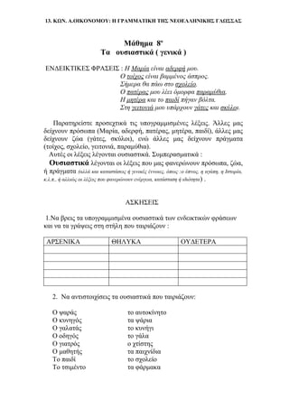 13. ΚΩΝ. Α.ΟΙΚΟΝΟΜΟΥ: Η ΓΡΑΜΜΑΤΙΚΗ ΤΗΣ ΝΕΟΕΛΛΗΝΙΚΗΣ ΓΛΩΣΣΑΣ
Μάθημα 8ο
Τα ουσιαστικά ( γενικά )
ΕΝΔΕΙΚΤΙΚΕΣ ΦΡΑΣΕΙΣ : Η Μαρία είναι αδερφή μου.
Ο τοίχος είναι βαμμένος άσπρος.
Σήμερα θα πάω στο σχολείο.
Ο πατέρας μου λέει όμορφα παραμύθια.
Η μητέρα και το παιδί πήγαν βόλτα.
Στη γειτονιά μου υπάρχουν γάτες και σκύλοι.
Παρατηρείστε προσεχτικά τις υπογραμμισμένες λέξεις. Άλλες μας
δείχνουν πρόσωπα (Μαρία, αδερφή, πατέρας, μητέρα, παιδί), άλλες μας
δείχνουν ζώα (γάτες, σκύλοι), ενώ άλλες μας δείχνουν πράγματα
(τοίχος, σχολείο, γειτονιά, παραμύθια).
Αυτές οι λέξεις λέγονται ουσιαστικά. Συμπερασματικά :
Ουσιαστικά λέγονται οι λέξεις που μας φανερώνουν πρόσωπα, ζώα,
ή πράγματα (αλλά και καταστάσεις ή γενικές έννοιες, όπως :ο ύπνος, η αγάπη, η Ιστορία,
κ.λ.π., ή αλλιώς οι λέξεις που φανερώνουν ενέργεια, κατάσταση ή ιδιότητα) .
ΑΣΚΗΣΕΙΣ
1.Να βρεις τα υπογραμμισμένα ουσιαστικά των ενδεικτικών φράσεων
και να τα γράψεις στη στήλη που ταιριάζουν :
ΑΡΣΕΝΙΚΑ ΘΗΛΥΚΑ ΟΥΔΕΤΕΡΑ
2. Να αντιστοιχίσεις τα ουσιαστικά που ταιριάζουν:
Ο ψαράς το αυτοκίνητο
Ο κυνηγός τα ψάρια
Ο γαλατάς το κυνήγι
Ο οδηγός το γάλα
Ο γιατρός ο χτίστης
Ο μαθητής τα παιχνίδια
Το παιδί το σχολείο
Το τσιμέντο τα φάρμακα
 