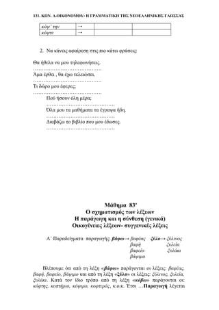 131. ΚΩΝ. Α.ΟΙΚΟΝΟΜΟΥ: Η ΓΡΑΜΜΑΤΙΚΗ ΤΗΣ ΝΕΟΕΛΛΗΝΙΚΗΣ ΓΛΩΣΣΑΣ
κόψ’ την →
κόψτε →
2. Να κάνεις αφαίρεση στις πιο κάτω φράσεις:
Θα ήθελα να μου τηλεφωνήσεις.
………………………………….
Άμα έρθει , θα έχω τελειώσει.
………………………………….
Τι δώρο μου έφερες;
………………………………….
Πού ήσουν όλη μέρα;
………………………………….
Όλα μου τα μαθήματα τα έγραψα ήδη.
………………………………….
Διαβάζω το βιβλίο που μου έδωσες.
………………………………….
Μάθημα 83ο
Ο σχηματισμός των λέξεων
Η παράγωγη και η σύνθεση (γενικά)
Οικογένειες λέξεων- συγγενικές λέξεις
Α΄ Παραδείγματα παραγωγής: βάφω→ βαφέας ξύλο→ ξύλινος
βαφή ξυλεία
βαφείο ξυλάκι
βάψιμο
Βλέπουμε ότι από τη λέξη «βάφω» παράγονται οι λέξεις: βαφέας,
βαφή, βαφείο, βάψιμο και από τη λέξη «ξύλο» οι λέξεις: ξύλινος, ξυλεία,
ξυλάκι. Κατά τον ίδιο τρόπο από τη λέξη «κόβω» παράγονται οι:
κόφτης, κοπτήριο, κόψιμο, κοφτερός, κ.ο.κ. Έτσι …Παραγωγή λέγεται
 