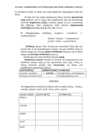 132. ΚΩΝ. Α.ΟΙΚΟΝΟΜΟΥ: Η ΓΡΑΜΜΑΤΙΚΗ ΤΗΣ ΝΕΟΕΛΛΗΝΙΚΗΣ ΓΛΩΣΣΑΣ
το φαινόμενο κατά το οποίο μια λέξη παράγεται (προέρχεται) από μια
άλλη.
Η λέξη απ’ την οποία παράγονται άλλες λέγεται πρωτότυπη
λέξη (βάφω), ενώ οι λέξεις που παράγονται από την πρωτότυπη
λέγονται παράγωγες λέξεις ( βαφέας, βαφή, κ.λ.π.). η κατάληξη
που βάζουμε στην παράγωγη λέξη λέγεται παραγωγική
κατάληξη (βαφ-έας, βαφ-ή, βαφ- είο, κ.λ.π.).
Β΄ Παραδείγματα σύνθεσης: ανεβαίνω +κατεβαίνω →
ανεβοκατεβαίνω
άσπρος +μαύρος → ασπρόμαυρος
μεγάλη +πόλη → μεγαλούπολη
Σύνθεση έχουμε όταν γίνεται μια καινούρια λέξη από την
ένωση δύο ή και περισσότερων λέξεων. Σε μια σύνθετη λέξη το
πρώτο τμήμα της λέγεται πρώτο συνθετικό (άσπρος) και το άλλο
τμήμα της δεύτερο συνθετικό (μαύρος).
Η λέξη που δεν είναι σύνθετη λέγεται απλή.
Οικογένεια λέξεων λέγεται το σύνολο των παραγόμενων και
σύνθετων λέξεων μαζί με την πρωτότυπη τους λέξη. Αυτές οι
λέξεις λέγονται μεταξύ τους συγγενικές. Ας δούμε ένα
παράδειγμα οικογένειας λέξεων:
ΠΑΡΑΓΩΓΕΣ ΠΡΩΤΟΤΥΠΗ ΣΥΝΘΕΤΕΣ
κοντεύω, κονταίνω ← κοντός→ κοντόχοντρος, κοντοκομμένο,
κόντυμα, κοντινός, κ.α. κοντοκουρεμένος, κ.α.
ΑΣΚΗΣΗ
Να σχηματίσεις οικογένειες λέξεων από τις απλές λέξεις : άσπρος,
κορυφή, γράμμα, κουτί, παιδί, λόγος, φίλος, άγριος.
ΑΠΛΗ ΛΕΞΗ ΠΑΡΑΓΩΓΕΣ ΣΥΝΘΕΤΕΣ
άσπρος
κορυφή
γράφω
κουτί
παιδί
 