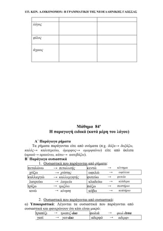 133. ΚΩΝ. Α.ΟΙΚΟΝΟΜΟΥ: Η ΓΡΑΜΜΑΤΙΚΗ ΤΗΣ ΝΕΟΕΛΛΗΝΙΚΗΣ ΓΛΩΣΣΑΣ
λόγος
φίλος
άγριος
Μάθημα 84ο
Η παραγωγή ειδικά (κατά μέρη του λόγου)
Α΄ Παράγωγα ρήματα
Τα ρήματα παράγονται είτε από ονόματα (π.χ. δόξα→ δοξάζω,
καλός→ καλυτερεύω, όμορφος→ ομορφαίνω) είτε από άκλιτα
(αραιά→ αραιώνω, κάτω→ κατεβάζω).
Β΄ Παράγωγα ουσιαστικά
1. Ουσιαστικά που παράγονται από ρήματα:
πεταλώνω → πεταλωτής κεντώ → κέντημα
χτίζω → χτίστης ωφελώ → ωφέλεια
καλλιεργώ → καλλιεργητής φυτεύω → φυτεία
λατρεύω → λατρεία κλαδεύω → κλάδεμα
τρίζω → τριζόνι πιέζω → πιεστήριο
κινώ → κίνηση κόβω → κοπτήριο
2. Ουσιαστικά που παράγονται από ουσιαστικά:
α) Υποκοριστικά: Λέγονται τα ουσιαστικά που παράγονται από
ουσιαστικά και φανερώνουν ότι κάτι είναι μικρό:
τραπέζι → τραπεζ-άκι φωλιά → φωλ-ίτσα
γατί → γατ-άκι αδερφό → αδερφ-
 