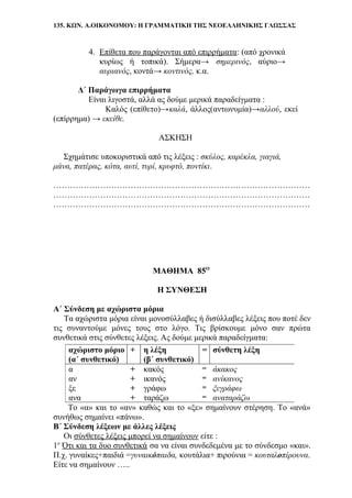 135. ΚΩΝ. Α.ΟΙΚΟΝΟΜΟΥ: Η ΓΡΑΜΜΑΤΙΚΗ ΤΗΣ ΝΕΟΕΛΛΗΝΙΚΗΣ ΓΛΩΣΣΑΣ
4. Επίθετα που παράγονται από επιρρήματα: (από χρονικά
κυρίως ή τοπικά). Σήμερα→ σημερινός, αύριο→
αυριανός, κοντά→ κοντινός, κ.α.
Δ΄ Παράγωγα επιρρήματα
Είναι λιγοστά, αλλά ας δούμε μερικά παραδείγματα :
Καλός (επίθετο)→καλά, άλλος(αντωνυμία)→αλλού, εκεί
(επίρρημα) → εκείθε.
ΑΣΚΗΣΗ
Σχημάτισε υποκοριστικά από τις λέξεις : σκύλος, καρέκλα, γιαγιά,
μάνα, πατέρας, κότα, αυτί, τυρί, κρυφτό, ποντίκι.
…………………………………………………………………………………
…………………………………………………………………………………
…………………………………………………………………………………
ΜΑΘΗΜΑ 85Ο
Η ΣΥΝΘΕΣΗ
Α΄ Σύνδεση με αχώριστα μόρια
Τα αχώριστα μόρια είναι μονοσύλλαβες ή δισύλλαβες λέξεις που ποτέ δεν
τις συναντούμε μόνες τους στο λόγο. Τις βρίσκουμε μόνο σαν πρώτα
συνθετικά στις σύνθετες λέξεις. Ας δούμε μερικά παραδείγματα:
Το «α» και το «αν» καθώς και το «ξε» σημαίνουν στέρηση. Το «ανά»
συνήθως σημαίνει «πάνω».
Β΄ Σύνδεση λέξεων με άλλες λέξεις
Οι σύνθετες λέξεις μπορεί να σημαίνουν είτε :
1ο
Ότι και τα δυο συνθετικά σα να είναι συνδεδεμένα με το σύνδεσμο «και».
Π.χ. γυναίκες+παιδιά =γυναικόπαιδα, κουτάλια+ πιρούνια = κουταλοπίρουνα.
Είτε να σημαίνουν …..
αχώριστο μόριο
(α΄ συνθετικό)
+ η λέξη
(β΄ συνθετικό)
= σύνθετη λέξη
α + κακός = άκακος
αν + ικανός = ανίκανος
ξε + γράφω = ξεγράφω
ανα + ταράζω = αναταράζω
 