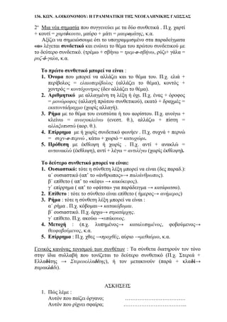 136. ΚΩΝ. Α.ΟΙΚΟΝΟΜΟΥ: Η ΓΡΑΜΜΑΤΙΚΗ ΤΗΣ ΝΕΟΕΛΛΗΝΙΚΗΣ ΓΛΩΣΣΑΣ
2ο
Μια νέα σημασία που συγγενεύει με τα δύο συνθετικά . Π.χ. χαρτί
+ κουτί = χαρτόκουτο, μαύρο + μάτι = μαυρομάτης, κ.α.
Αξίζει να σημειώσουμε ότι το υπογραμμισμένο στα παραδείγματα
«ο» λέγεται συνδετικό και ενώνει το θέμα του πρώτου συνδετικού με
το δεύτερο συνδετικό. (τρέμω + σβήνω = τρεμ-ο-σβήνω, ρύζι+ γάλα =
ρυζ-ό-γαλα, κ.α.
Το πρώτο συνθετικό μπορεί να είναι :
1. Όνομα που μπορεί να αλλάζει και το θέμα του. Π.χ. ελιά +
περίβολος = ελαιοπερίβολος (αλλάζει το θέμα), κοντός +
χοντρός = κοντόχοντρος (δεν αλλάζει το θέμα).
2. Αριθμητικό με αλλαγμένη τη λέξη ή όχι. Π.χ. ένας + όροφος
= μονώροφος (αλλαγή πρώτου συνθετικού), εκατό + δραχμές =
εκατοντάδραχμο (χωρίς αλλαγή).
3. Ρήμα με το θέμα του ενεστώτα ή του αορίστου. Π.χ. ανοίγω +
κλείνω = ανοιγοκλείνω (ενεστ. θ.), αλλάζω + πίστη =
αλλαξοπιστώ (αορ. θ.).
4. Επίρρημα με ή χωρίς συνδετικό φωνήεν . Π.χ. συχνά + περνώ
= συχν-ο-περνώ , κάτω + χωριό = κατωχώρι.
5. Πρόθεση με έκθλιψη ή χωρίς . Π.χ. αντί + ανακλώ =
αντανακλώ (έκθλιψη), αντί + λέγω = αντιλέγω (χωρίς έκθλιψη).
Το δεύτερο συνθετικό μπορεί να είναι:
1. Ουσιαστικό: τότε η σύνθετη λέξη μπορεί να είναι (δες παραδ.):
α΄ ουσιαστικό (απ’ το «άνθρωπος»→ παλιάνθρωπος).
β΄ επίθετο ( απ’ το «κέφι» → κακόκεφος).
γ΄ επίρρημα ( απ’ το «φάτσα» για παράδειγμα → κατάφατσα).
2. Επίθετο : τότε το σύνθετο είναι επίθετο ( ήμερος→ ανήμερος)
3. Ρήμα : τότε η σύνθετη λέξη μπορεί να είναι :
α΄ ρήμα . Π.χ. κόβομαι→ κατακόβομαι.
β΄ ουσιαστικό. Π.χ. άρχω→ στρατάρχης.
γ΄ επίθετο. Π.χ. ακούω →υπάκουος.
4. Μετοχή : (π.χ. λυπημένος→ καταλυπημένος, φοβούμενος→
θεοφοβούμενος, κ.α.
5. Επίρρημα : Π.χ. χθες →προχθές, αύριο →μεθαύριο, κ.α.
Γενικός κανόνας τονισμού των συνθέτων : Τα σύνθετα διατηρούν τον τόνο
στην ίδια συλλαβή που τονίζεται το δεύτερο συνθετικό (Π.χ. Στερεά +
Ελλαδίτης → Στερεοελλαδίτης), ή τον μετακινούν (παρά + κλαδί→
παρακλάδι).
ΑΣΚΗΣΕΙΣ
1. Πώς λέμε :
Αυτόν που παίζει όργανο; …………………………….
Αυτόν που ρίχνει σφαίρα; ……………………………...
 