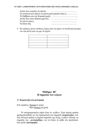 137. ΚΩΝ. Α.ΟΙΚΟΝΟΜΟΥ: Η ΓΡΑΜΜΑΤΙΚΗ ΤΗΣ ΝΕΟΕΛΛΗΝΙΚΗΣ ΓΛΩΣΣΑΣ
Αυτόν που γνωρίζει τα πάντα; ……………………………..
Τη συσκευή που φέρνει τη φωνή από μακριά (τηλε-);……………
Το Σάββατο και την Κυριακή μαζί; ……………………………..
Αυτόν που είναι δώδεκα χρονών; ……………………………..
Τις πέντε μέρες; ……………………………..
Τα δέκα έτη; ……………………………..
2. Να γράψεις πέντε σύνθετες λέξεις που να έχουν το συνδετικό φωνήεν
«ο» και πέντε που να μην το έχουν.
Μάθημα 86ο
Η σημασία των λέξεων
Α΄ Κυριολεξία και μεταφορά
Ενδ. φράσεις: Έκοψα το ψωμί.
Μου έκοψες τη χολή.
Το υπογραμμισμένο ρήμα είναι το «κόβω». Στην πρώτη φράση
χρησιμοποιήθηκε με την πραγματική του σημασία (κυριολεξία), ενώ
στη δεύτερη φράση η αρχική σημασία της λέξης «κόβω» άλλαξε τη
σημασία της , μεταφέρθηκε, για να δείξει το φόβο του προσώπου
που μιλάει (μεταφορά).
 
