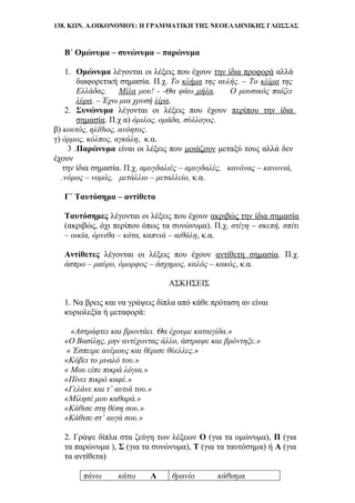 138. ΚΩΝ. Α.ΟΙΚΟΝΟΜΟΥ: Η ΓΡΑΜΜΑΤΙΚΗ ΤΗΣ ΝΕΟΕΛΛΗΝΙΚΗΣ ΓΛΩΣΣΑΣ
Β΄ Ομώνυμα – συνώνυμα – παρώνυμα
1. Ομώνυμα λέγονται οι λέξεις που έχουν την ίδια προφορά αλλά
διαφορετική σημασία. Π.χ. Το κλήμα της αυλής. – Το κλίμα της
Ελλάδας. Μίλα μου! - -Θα φάω μήλα. Ο μουσικός παίζει
λύρα. – Έχω μια χρυσή λίρα.
2. Συνώνυμα λέγονται οι λέξεις που έχουν περίπου την ίδια
σημασία. Π.χ α) όμιλος, ομάδα, σύλλογος.
β) κουτός, ηλίθιος, ανόητος.
γ) όρμος, κόλπος, αγκάλη, κ.α.
3 .Παρώνυμα είναι οι λέξεις που μοιάζουν μεταξύ τους αλλά δεν
έχουν
την ίδια σημασία. Π.χ. αμυγδαλιές – αμυγδαλές, κανόνας – κανονιά,
….νόμος – νομός, μετάλλιο – μεταλλείο, κ.α.
Γ΄ Ταυτόσημα – αντίθετα
Ταυτόσημες λέγονται οι λέξεις που έχουν ακριβώς την ίδια σημασία
(ακριβώς, όχι περίπου όπως τα συνώνυμα). Π.χ. στέγη – σκεπή, σπίτι
– οικία, όρνιθα – κότα, καπνιά – αιθάλη, κ.α.
Αντίθετες λέγονται οι λέξεις που έχουν αντίθετη σημασία. Π.χ.
άσπρο – μαύρο, όμορφος – άσχημος, καλός – κακός, κ.α.
ΑΣΚΗΣΕΙΣ
1. Να βρεις και να γράψεις δίπλα από κάθε πρόταση αν είναι
κυριολεξία ή μεταφορά:
«Αστράφτει και βροντάει. Θα έχουμε καταιγίδα.»
«Ο Βασίλης, μην αντέχοντας άλλο, άστραψε και βρόντηξε.»
« Έσπειρε ανέμους και θέρισε θύελλες.»
«Κόβει το μυαλό του.»
« Μου είπε πικρά λόγια.»
«Πίνει πικρό καφέ.»
«Γελάνε και τ’ αυτιά του.»
«Μίλησέ μου καθαρά.»
«Κάθισε στη θέση σου.»
«Κάθισε στ’ αυγά σου.»
2. Γράψε δίπλα στα ζεύγη των λέξεων Ο (για τα ομώνυμα), Π (για
τα παρώνυμα ), Σ (για τα συνώνυμα), Τ (για τα ταυτόσημα) ή Α (για
τα αντίθετα)
πάνω κάτω Α θρανίο κάθισμα
 
