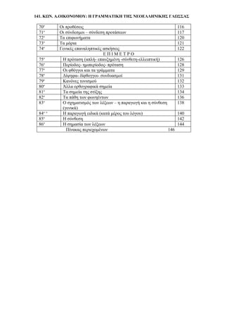 141. ΚΩΝ. Α.ΟΙΚΟΝΟΜΟΥ: Η ΓΡΑΜΜΑΤΙΚΗ ΤΗΣ ΝΕΟΕΛΛΗΝΙΚΗΣ ΓΛΩΣΣΑΣ
70ο
Οι προθέσεις 116
71ο
Οι σύνδεσμοι – σύνδεση προτάσεων 117
72ο
Τα επιφωνήματα 120
73ο
Τα μόρια 121
74ο
Γενικές επαναληπτικές ασκήσεις 122
Ε Π Ι Μ Ε Τ Ρ Ο
75ο
Η πρόταση (απλή- επαυξημένη -σύνθετη-ελλειπτική) 126
76ο
Περίοδος- ημιπερίοδος- πρόταση 128
77ο
Οι φθόγγοι και τα γράμματα 129
78ο
Δίψηφα- δίφθογγοι- συνδυασμοί 131
79ο
Κανόνες τονισμού 132
80ο
Άλλα ορθογραφικά σημεία 133
81ο
Τα σημεία της στίξης 134
82ο
Τα πάθη των φωνηέντων 136
83ο
Ο σχηματισμός των λέξεων – η παραγωγή και η σύνθεση
(γενικά)
138
84ο ο
Η παραγωγή ειδικά (κατά μέρος του λόγου) 140
85ο
Η σύνθεση 142
86ο
Η σημασία των λέξεων 144
Πίνακας περιεχομένων 146
 