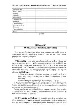 16. ΚΩΝ. Α.ΟΙΚΟΝΟΜΟΥ: Η ΓΡΑΜΜΑΤΙΚΗ ΤΗΣ ΝΕΟΕΛΛΗΝΙΚΗΣ ΓΛΩΣΣΑΣ
ανθρώπων, κ.α.
Χώρες, πόλεις,
περιοχές
Μνημεία
Μήνες-μέρες
Σχετικά με τη
Θρησκεία
Τίτλοι βιβλίων-
λογοτεχνικά έργα
Ιδρύματα
Τιμητικοί τίτλοι
εορτές
☺☼☻
Μάθημα 10ο
Οι συλλαβές, ο τονισμός, οι πτώσεις
Πριν προχωρήσουμε στην κλίση των ουσιαστικών καλό είναι να
αναφέρουμε μερικά σημαντικά στοιχεία, που θα μας είναι γενικά
χρήσιμα στα επόμενα μαθήματα.
Α’ Συλλαβές : κάθε λέξη αποτελείται από φωνές. Π.χ. Νί-κος, πα-
τά-τα, σχο-λεί-ο, κ.τ.λ. Η κάθε φωνούλα αποτελεί μια συλλαβή και
πρέπει να έχει τουλάχιστο ένα φωνήεν (α, ε, η, ι, ο, υ, ω), όπως για
παράδειγμα η λέξη <<α-έ-ρας>>. Μόνο του ένα σύμφωνο δεν μπορεί να
αποτελέσει συλλαβή. Πώς όμως χωρίζουμε τις συλλαβές; Πώς δηλαδή
κάνουμε συλλαβισμό;
1. Όταν υπάρχει ένα σύμφωνο ανάμεσα σε φωνήεντα ή στην
αρχή μιας λέξης, συλλαβίζεται με το επόμενο φωνήεν. (κό-τα,
α-να-σα ).
2. Όταν υπάρχουν περισσότερα σύμφωνα μαζί (2 ή 3) :
α) Χωρίζονται όταν δεν αρχίζει ελληνική λέξη από αυτά τα σύμφωνα
ή έστω από τα δύο πρώτα. (ρομ-φαί-α, γιατί δεν υπάρχει λέξη που ν’ αρχίζει από
μφ, κάρ-τα, γιατί δεν υπάρχει λέξη από ρτ )
β) Δεν χωρίζονται και ακολουθούν το επόμενο φωνήεν όταν αρχίζει
ελληνική λέξη απ’ αυτά.(μά-κρος, γιατί από κρ αρχίζει η λέξη <<κρέας>>, α-
πλά, γιατί από πλ αρχίζει η λέξη πλοίο)
Β’ Ονομασία συλλαβών : Η συλλαβή που είναι στο τέλος της
λέξης ονομάζεται λήγουσα, η αμέσως προηγούμενη παραλήγουσα και η
πριν απ’ αυτές ονομάζεται προπαραλήγουσα. Για παράδειγμα στη λέξη
 