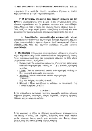 17. ΚΩΝ. Α.ΟΙΚΟΝΟΜΟΥ: Η ΓΡΑΜΜΑΤΙΚΗ ΤΗΣ ΝΕΟΕΛΛΗΝΙΚΗΣ ΓΛΩΣΣΑΣ
<<μη-τέ-ρα >>,η συλλαβή <<ρα>> ονομάζεται λήγουσα, η <<τέ>>
παραλήγουσα και η <<μη>> προπαραλήγουσα.
Γ’ Ο τονισμός, ονομασία των λέξεων ανάλογα με τον
τόνο : Ο μοναδικός τόνος είναι η οξεία (΄) που δεν μπαίνει ποτέ (εκτός
κάποιων περιπτώσεων που θα μάθουμε πιο κάτω ) σε μονοσύλλαβες
λέξεις. Όταν μια λέξη τονίζεται στη λήγουσα λέγεται οξύτονη (κου-τί) ,
όταν τονίζεται στην παραλήγουσα παροξύτονη (α-νά-σα) και όταν
τονίζεται στην προπαραλήγουσα τότε προπαροξύτονη (θά-λασ-σα )
Δ’ Ισοσύλλαβα- ανισοσύλλαβα ουσιαστικά: Μερικά
ουσιαστικά στον πληθυντικό παίρνουν μια συλλαβή παραπάνω. Π.χ. πα-
τέ-ρας →πα-τε-ρά-δες, κύ-μα → κύ-μα-τα. Αυτά τα ουσιαστικά λέγονται
ανισοσύλλαβα. Όσα δεν παίρνουν παραπάνω συλλαβή λέγονται
ισοσύλλαβα.
Ε’ Οι πτώσεις : Είχαμε πει σε προηγούμενο μάθημα ότι ορισμένες
λέξεις λέγονται κλιτές επειδή συναντιούνται σε διαφορετικούς τύπους.
Αυτοί οι διαφορετικοί τύποι στα ουσιαστικά, αλλά και σε άλλα κλιτά,
ονομάζονται πτώσεις. Αυτές είναι :
1. Ονομαστική: Τα ουσιαστικά γράφονται σ’ αυτήν την πτώση όταν
απαντούν στην ερώτηση <<ποιος;>>. Π.χ. ο γείτονας, η αδερφή,
το αγόρι.
2. Γενική: Όταν το ουσιαστικό απαντά στην ερώτηση <<τίνος;>>.
Π.χ. του ψαρά, της μαμάς, του κουτιού.
3. Αιτιατική: Όταν το ουσιαστικό απαντά στην ερώτηση
<<ποιον;>>.
Π.χ. :τον Ανδρέα, την αυλή, το παιδί.
4. Κλητική : Όταν φωνάζουμε ή καλούμε το ουσιαστικό. Π.χ.
Γιώργο! ε μητέρα !, ε φίλε !
ΑΣΚΗΣΕΙΣ
1. Να συλλαβίσετε τις λέξεις: {κανάτα, παραμύθι, αεράτος, μέλισσα,
Σάββατο, γεωργός, αναπτήρας, σαύρα, δαχτυλίδι, αστραπή, όμορφος,
Ελλάδα, αίσχος, άσχημος, εχθρός.}
2. Να χωρίσεις τις λέξεις σε οξύτονες, παροξύτονες, προπαροξύτονες
και άτονες: ο, αετός, μια, Μιχάλης, άνθρωπος, κότα αυγό, σπηλιά,
φιτίλι, πέρασμα, άνεση, φωτιά, που, κεραυνός, του, Φώτης, νόημα,
φίλημα, πως, για, πάρκο, γιορτή, κόψιμο, νεύμα.}
 