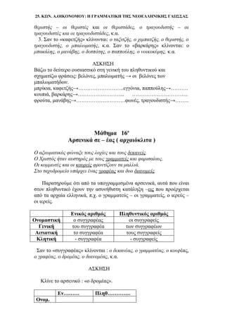 25. ΚΩΝ. Α.ΟΙΚΟΝΟΜΟΥ: Η ΓΡΑΜΜΑΤΙΚΗ ΤΗΣ ΝΕΟΕΛΛΗΝΙΚΗΣ ΓΛΩΣΣΑΣ
θεριστής – οι θεριστές και οι θεριστάδες, ο τραγουδιστής – οι
τραγουδιστές και οι τραγουδιστάδες, κ.α.
3. Σαν το «καφετζής» κλίνονται: ο ταξιτζής, ο χιμπατζής, ο θεριστής, ο
τραγουδιστής, ο μπαλωματής, κ.α. Σαν το «βαρκάρης» κλίνονται: ο
μπακάλης, ο μανάβης, ο δεσπότης, ο παππούλης, ο νοικοκύρης, κ.α.
ΑΣΚΗΣΗ
Βάζω το δεύτερο ουσιαστικό στη γενική του πληθυντικού και
σχηματίζω φράσεις: βελόνες, μπαλωματής → οι βελόνες των
μπαλωματήδων.
μπρίκια, καφετζής→……………………..εγγόνια, παππούλης→……….
κουπιά, βαρκάρης→……………………... …………………………..
φρούτα, μανάβης→……………………….φωνές, τραγουδιστής→……..
Μάθημα 16ο
Αρσενικά σε – έας ( αρχαιόκλιτα )
Ο αξιωματικός φώναξε τους λοχίες και τους δεκανείς.
Ο Χριστός ήταν αυστηρός με τους γραμματείς και φαρισαίους.
Οι κομμωτές και οι κουρείς φροντίζουν τα μαλλιά.
Στο ταχυδρομείο υπάρχει ένας γραφέας και δυο διανομείς.
Παρατηρούμε ότι από τα υπογραμμισμένα αρσενικά, αυτά που είναι
στον πληθυντικό έχουν την ασυνήθιστη κατάληξη –εις που προέρχεται
από τα αρχαία ελληνικά, π.χ. ο γραμματεύς – οι γραμματείς, ο ιερεύς –
οι ιερείς.
Ενικός αριθμός Πληθυντικός αριθμός
Ονομαστική ο συγγραφέας οι συγγραφείς
Γενική του συγγραφέα των συγγραφέων
Αιτιατική το συγγραφέα τους συγγραφείς
Κλητική - συγγραφέα - συγγραφείς
Σαν το «συγγραφέας» κλίνονται : ο δεκανέας, ο γραμματέας, ο κουρέας,
ο γραφέας, ο δρομέας, ο διανομέας, κ.α.
ΑΣΚΗΣΗ
Κλίνε το αρσενικό : «ο δρομέας».
Εν……… Πληθ………….
Ονομ.
 