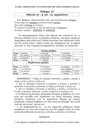 32. ΚΩΝ. Α.ΟΙΚΟΝΟΜΟΥ: Η ΓΡΑΜΜΑΤΙΚΗ ΤΗΣ ΝΕΟΕΛΛΗΝΙΚΗΣ ΓΛΩΣΣΑΣ
Μάθημα 21ο
Θηλυκά σε –η και –ος αρχαιόκλιτα
Ενδ. Φράσεις: «Είχα κουραστεί τόσο, που ένοιωθα χωρίς δυνάμεις.
Τελικά πήρα την απόφαση, μετά από πολλές σκέψεις.
Σου λείπει η θέληση να τι κάνεις.
Το τετράγωνο χωρίζεται σε δύο ίσα τρίγωνα με τη διαγώνιο.
Οι πόρτες έγραφαν : ΕΙΣΟΔΟΣ και ΕΞΟΔΟΣ.
Οι υπογραμμισμένες λέξεις είναι θηλυκά που τελειώνουν σε –η
(δύναμη, απόφαση ) ή σε –ος (είσοδος, διαγώνιος ) και έχουν ορισμένες
ιδιορρυθμίες στην κλίση τους. Επειδή συναντάμε στον πληθυντικό ,αλλά
και στη γενική ενικού τύπους κλίσης που προέρχονται απ’ τα αρχαία
ελληνικά, γι’ αυτό ονομάζονται αρχαιόκλιτα. Ας δούμε την κλίση τους :
Ενικός αριθμός
Ονομ. η σκέψη η δύναμη η είσοδος
Γεν. της σκέψης της σκέψεως της δύναμης της δυνάμεως της εισόδου
Αιτ. τη σκέψη τη δύναμη την είσοδο
Κλητ. - σκέψη - δύναμη - είσοδο - είσοδε
Πληθυντικός αριθμός
Ονομ. οι σκέψεις
των σκέψεων
τις σκέψεις
- σκέψεις
οι δυνάμεις
των δυνάμεων
τις δυνάμεις
- δυνάμεις
οι είσοδοι οι είσοδες
Γεν. των εισόδων
Αιτ. τις εισόδους τις είσοδες
Κλητ. - είσοδοι - είσοδες
ΣΗΜΕΙΩΣΕΙΣ: 1. Όπως το «σκέψη» κλίνονται: η χρήση, η πράξη, η
κλίση, η λέξη, η πίστη, η λύση, κ.α.
2. Σαν το «δύναμη» κλίνονται: η απόφαση, η θέληση, η πρόθεση, η
πρόσθεση, η αφαίρεση, η επίσκεψη, η είδηση, η σύνταξη, η όρεξη, κ.α.
3. Σαν το «είσοδος» κλίνονται: η περίοδος, η έξοδος, η διαγώνιος, η
άνοδος, η πρόοδος, αλλά και : η οδός, η κιβωτός, η λεωφόρος κ.α.
4. Τα θηλυκά της δεύτερης κατηγορίας (δύναμη), κατεβάζουν τον τόνο
κατά μια συλλαβή στον πληθυντικό και στους δεύτερους τύπους
(δυνάμεις, δυνάμεως), ενώ τα αρχαιόκλιτα θηλυκά της πρώτης
κατηγορίας (σκέψη) ανεβάζουν τον τόνο κατά μια συλλαβή στη γενική
(σκέ-ψη, σκέ-ψε-ως , σκέ-ψε-ων).
5. Τα προπαροξύτονα σε – ος του σημερινού μαθήματος επίσης
κατεβάζουν τον τόνο στη γενική και των δύο αριθμών αλλά και στην
αιτιατική πληθυντικού.(εί-σο-δος, ει-σό-δου, ει-σό-δων, ει-σό-δους)
ΑΣΚΗΣΕΙΣ
1. Να γράψεις τα παρακάτω θηλυκά στην αιτιατική και τη γενική ενικού
:
 