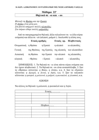 34. ΚΩΝ. Α.ΟΙΚΟΝΟΜΟΥ: Η ΓΡΑΜΜΑΤΙΚΗ ΤΗΣ ΝΕΟΕΛΛΗΝΙΚΗΣ ΓΛΩΣΣΑΣ
Μάθημα 22ο
Θηλυκά σε -ω και - ου
Φώναξε τη Φρόσω και την Ερατώ.
Η Δέσπω είναι φίλη μου.
Στα βουνά υπάρχουν πολλές αλεπούδες.
Στο τσίρκο είδαμε πολλές μαϊμούδες.
Από τα υπογραμμισμένα θηλυκά, άλλα τελειώνουν σε –ω (όλα κύρια
ονόματα) και άλλα σε –ού (αλεπού, μαϊμού ). Ακολουθεί η κλίση τους.
Ενικός αριθμός Ενικός αρ. Πληθυντικός
Ονομαστική η Φρόσω η Ερατώ η αλεπού οι αλεπούδες
Γενική της Φρόσως της Ερατώς της αλεπούς των αλεπούδων
Αιτιατική τη Φρόσω την Ερατώ την αλεπού τις αλεπούδες
κλητική - Φρόσω - Ερατώ - αλεπού - αλεπούδες
ΣΗΜΕΙΩΣΕΙΣ: 1. Τα θηλυκά σε –ω είναι πάντα κύρια ονόματα και
δεν έχουν πληθυντικό. 2. Τα θηλυκά σε –ου είναι ανισοσύλλαβα. 3. Σαν
το «Φρόσω» κλίνονται: η Βάσω, η Δέσπω, κ.α. 4. Σαν το «Ερατώ»
κλίνονται: η Αργυρώ, η Λενιώ, η Λητώ, κ.α. 5. Σαν το «αλεπού»
κλίνονται: η φουφού, η μυλωνού, η μαϊμού, η φωνακλού, η γλωσσού, κ.α.
ΑΣΚΗΣΗ
Να κλίνεις τα θηλυκά: η μυλωνού, η φωνακλού και η Λητώ.
Ενικός ………..
Πληθυντ……
 
