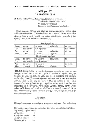 35. ΚΩΝ. Α.ΟΙΚΟΝΟΜΟΥ: Η ΓΡΑΜΜΑΤΙΚΗ ΤΗΣ ΝΕΟΕΛΛΗΝΙΚΗΣ ΓΛΩΣΣΑΣ
Μάθημα 23ο
Τα ουδέτερα σε -ι
ΕΝΔΕΙΚΤΙΚΕΣ ΦΡΑΣΕΙΣ: Ένα παιδί αγόρασε τετράδια.
Η τράτα είχε σηκωμένα τα πανιά.
Το αγόρι έτρωγε ψωμί.
Σε λίγο το καράβι έφτασε στο λιμάνι.
Παρατηρούμε βέβαια ότι όλες οι υπογραμμισμένες λέξεις είναι
ουδέτερα ουσιαστικά. Όλα τελειώνουν σε –ι ενώ άλλα απ’ αυτά είναι
οξύτονα (παιδί, πανί, ψωμί), και άλλα παροξύτονα (καράβι, αγόρι,
λιμάνι). Πώς όμως κλίνονται τα ουδέτερα;
Ενικός αριθμός
Ονομ. το πανί το λιμάνι το βράδυ το τυρί
Γεν. του πανιού του λιμανιού του τυριού
Αιτ. το πανί το λιμάνι το βράδυ το τυρί
Κλητ. - πανί - λιμάνι - βράδυ
Πληθυντικός αριθμός
Ονομ. τα πανιά τα λιμάνια τα βράδια τα
Γεν. των πανιών των λιμανιών
Αιτ. τα πανιά τα λιμάνια τα τυριά
Κλητ. - πανιά - λιμάνια - βράδια -
ΣΗΜΕΙΩΣΕΙΣ: 1. Σαν το «πανί» κλίνονται: το παιδί, το ψωμί, το τυρί,
το λειρί, το αυτί, κ.α. 2. Σαν το “λιμάνι” κλίνονται: το πηγάδι, το αγόρι,
το ψάρι, το χέρι, το πόδι, το μάτι, κ.α. 3. Τα ουδέτερα της δεύτερης
κατήγορίας (παροξύτονα) κατεβάζουν τον τόνο στη γενική και των δύο
αριθμών (πό-δι, πο-διού, πο-διών). 4. Όλα τα ουδέτερα σε –ι είναι
ισοσύλλαβα, και γράφονται με ι (γιώτα), εκτός από ορισμένα που
γράφονται με υ (ύψιλον). Αυτά είναι: βράδυ, δάκρυ, δίχτυ, δόρυ,
στάχυ, οξύ. Όμως απ’ αυτά το «βράδυ» στη γενική ενικού αλλά και
στον πληθυντικό γράφεται με γιώτα (του βραδιού, τα βράδια, κλπ.). {Το
«οξύ» κλίνεται διαφορετικά.}
ΑΣΚΗΣΕΙΣ
1.Συμπλήρωσε στον προηγούμενο πίνακα την κλίση των δυο ουδετέρων.
2.Σχημάτισε φράσεις με τα παρακάτω ζευγάρια, με τις δεύτερες λέξεις
στη γενική πληθυντικού :
νύχια, πόδι →
χτυπήματα, σφυρί →
μαντήλια, κορίτσι →
δάκτυλα, χέρι →
 