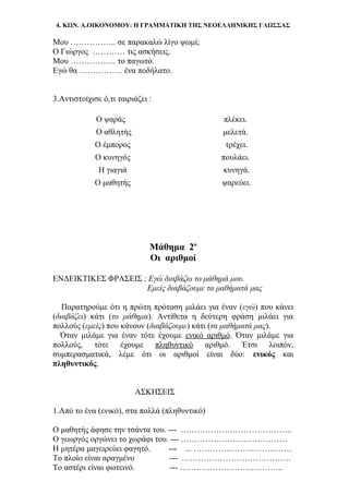 4. ΚΩΝ. Α.ΟΙΚΟΝΟΜΟΥ: Η ΓΡΑΜΜΑΤΙΚΗ ΤΗΣ ΝΕΟΕΛΛΗΝΙΚΗΣ ΓΛΩΣΣΑΣ
Μου …………….. σε παρακαλώ λίγο ψωμί;
Ο Γιώργος ………… τις ασκήσεις.
Μου …………….. το παγωτό.
Εγώ θα ……………. ένα ποδήλατο.
3.Αντιστοίχισε ό,τι ταιριάζει :
Ο ψαράς πλέκει.
Ο αθλητής μελετά.
Ο έμπορος τρέχει.
Ο κυνηγός πουλάει.
Η γιαγιά κυνηγά.
Ο μαθητής ψαρεύει.
Μάθημα 2ο
Οι αριθμοί
ΕΝΔΕΙΚΤΙΚΕΣ ΦΡΑΣΕΙΣ : Εγώ διαβάζω το μάθημά μου.
Εμείς διαβάζουμε τα μαθήματά μας
Παρατηρούμε ότι η πρώτη πρόταση μιλάει για έναν (εγώ) που κάνει
(διαβάζει) κάτι (το μάθημα). Αντίθετα η δεύτερη φράση μιλάει για
πολλούς (εμείς) που κάνουν (διαβάζουμε) κάτι (τα μαθήματά μας).
Όταν μιλάμε για έναν τότε έχουμε ενικό αριθμό. Όταν μιλάμε για
πολλούς, τότε έχουμε πληθυντικό αριθμό. Έτσι λοιπόν,
συμπερασματικά, λέμε ότι οι αριθμοί είναι δύο: ενικός και
πληθυντικός.
ΑΣΚΗΣΕΙΣ
1.Από το ένα (ενικό), στα πολλά (πληθυντικό)
Ο μαθητής άφησε την τσάντα του. --- …………………………………..
Ο γεωργός οργώνει το χωράφι του. --- …………………………………
Η μητέρα μαγειρεύει φαγητό. --- ... ………………………………
Το πλοίο είναι αραγμένο --- ………………………………….
Το αστέρι είναι φωτεινό. --- ………………………………..
 