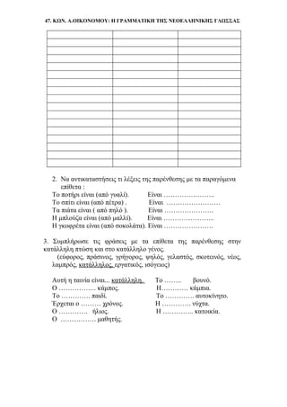 47. ΚΩΝ. Α.ΟΙΚΟΝΟΜΟΥ: Η ΓΡΑΜΜΑΤΙΚΗ ΤΗΣ ΝΕΟΕΛΛΗΝΙΚΗΣ ΓΛΩΣΣΑΣ
2. Να αντικαταστήσεις τι λέξεις της παρένθεσης με τα παραγόμενα
επίθετα :
Το ποτήρι είναι (από γυαλί). Είναι …………………..
Το σπίτι είναι (από πέτρα) . Είναι ……………………
Τα πιάτα είναι ( από πηλό ). Είναι ………………….
Η μπλούζα είναι (από μαλλί). Είναι …………………..
Η γκοφρέτα είναι (από σοκολάτα). Είναι ………………….
3. Συμπλήρωσε τις φράσεις με τα επίθετα της παρένθεσης στην
κατάλληλη πτώση και στο κατάλληλο γένος.
(εύφορος, πράσινος, γρήγορος, ψηλός, γελαστός, σκοτεινός, νέος,
λαμπρός, κατάλληλος, εργατικός, ισόγειος)
Αυτή η ταινία είναι... κατάλληλη. Το …….. βουνό.
Ο …………….. κάμπος. Η………… κάμπια.
Το …………. παιδί. Το …………. αυτοκίνητο.
Έρχεται ο ……… χρόνος. Η …………. νύχτα.
Ο …………. ήλιος. Η ………….. κατοικία.
Ο ……………. μαθητής.
 