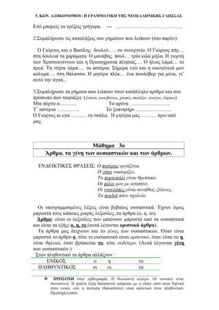 5. ΚΩΝ. Α.ΟΙΚΟΝΟΜΟΥ: Η ΓΡΑΜΜΑΤΙΚΗ ΤΗΣ ΝΕΟΕΛΛΗΝΙΚΗΣ ΓΛΩΣΣΑΣ
Εσύ μπορείς να τρέξεις γρήγορα. --- …………………………………
2.Συμπλήρωσε τις καταλήξεις των ρημάτων που λείπουν (στο παρόν):
Ο Γιώργος και ο Βασίλης δουλεύ….. σε συνεργείο. Ο Γιώργος πήγ…
στη δουλειά τα χαράματα. Ο μανάβης πουλ… τρία κιλά μήλα. Η γιορτή
των Χριστουγέννων και η Πρωτοχρονιά πλησιάζ…. Ο ήλιος λάμπ… το
πρωί. Τη νύχτα λάμπ…. τα αστέρια. Σήμερα εγώ και η οικογένειά μου
κολυμπ…. στη θάλασσα. Η μητέρα πλέκ… ένα πουλόβερ για μένα, γι’
αυτό την αγαπ...
3.Συμπλήρωσε τα ρήματα που λείπουν στον κατάλληλο αριθμό και στο
πρόσωπο που ταιριάζει: (ξυπνώ, κατεβαίνω, χτυπώ, σκούζω, ανοίγω, λάμπω)
Μια πόρτα α………. Τα φρένα …………………..
Τ’ αστέρια …………. Το ξυπνητήρι …………………
Ο Γιώργος κι εγώ ……… τη σκάλα. Η μητέρα μας ……… πριν από
μας.
Μάθημα 3ο
Άρθρα. τα γένη των ουσιαστικών και των άρθρων.
ΕΝΔΕΙΚΤΙΚΕΣ ΦΡΑΣΕΙΣ: Ο πατέρας εργάζεται.
Η γάτα νιαουρίζει.
Το πορτοκάλι είναι θρεπτικό.
Οι φίλοι μου με αγαπάνε.
Οι ντουλάπες είναι συνήθως ξύλινες.
Τα παιδιά πάνε σχολείο.
Οι υπογραμμισμένες λέξεις είναι βεβαίως ουσιαστικά. Έχουν όμως
μπροστά τους κάποιες μικρές λεξούλες ,τα άρθρα (ο, η, το).
Άρθρα: είναι οι λεξούλες που μπαίνουν μπροστά από τα ουσιαστικά
και είναι τα εξής: ο, η, το (αυτά λέγονται οριστικά άρθρα).
Τα άρθρα μας δείχνουν και το γένος των ουσιαστικών. Όταν είναι
μπροστά το άρθρο ο, τότε το ουσιαστικό είναι αρσενικό, όταν είναι το η,
είναι θηλυκό, όταν βρίσκεται το, τότε ουδέτερο. (Αυτά λέγονται γένη
των ουσιαστικών.)
Στον πληθυντικό τα άρθρα αλλάζουν :
ΕΝΙΚΟΣ ο η το
ΠΛΗΘΥΝΤΙΚΟΣ οι οι τα
 ΠΡΟΣΟΧΗ στην ορθογραφία: Η θαλασσινή αλμύρα. Οι ναυτικοί είναι
θαλασσινοί. Η πρώτη λέξη θαλασσινή γράφεται με η (ήτα) γιατί είναι θηλυκό
στον ενικό, ενώ η δεύτερη (θαλασσινοί) είναι αρσενικό στον πληθυντικό.
Προσοχή λοιπόν.
 