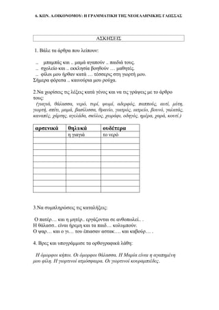 6. ΚΩΝ. Α.ΟΙΚΟΝΟΜΟΥ: Η ΓΡΑΜΜΑΤΙΚΗ ΤΗΣ ΝΕΟΕΛΛΗΝΙΚΗΣ ΓΛΩΣΣΑΣ
ΑΣΚΗΣΕΙΣ
1. Βάλε τα άρθρα που λείπουν:
.. μπαμπάς και .. μαμά αγαπούν .. παιδιά τους.
.. σχολείο και .. εκκλησία βοηθούν … μαθητές.
.. φίλοι μου ήρθαν κατά … τέσσερις στη γιορτή μου.
Σήμερα φόρεσα .. καινούρια μου ρούχα.
2.Να χωρίσεις τις λέξεις κατά γένος και να τις γράψεις με το άρθρο
τους:
(γιαγιά, θάλασσα, νερό, τυρί, ψωμί, αδερφός, παππούς, αυτί, μύτη,
γιορτή, σπίτι, μαμά, βασίλισσα, θρανίο, γιατρός, ιατρείο, βουνό, γαλατάς,
καναπές, χάρτης, αγελάδα, σκύλος, χωράφι, οδηγός, ημέρα, χαρά, κουτί.)
αρσενικά θηλυκά ουδέτερα
η γιαγιά το νερό
3.Να συμπληρώσεις τις καταλήξεις:
Ο πατέρ… και η μητέρ.. εργάζονται σε ανθοπωλεί.. .
Η θάλασσ.. είναι ήρεμη και τα παιδ… κολυμπούν.
Ο ψαρ… και ο γι… του έπιασαν αστακ…. και καβούρ… .
4. Βρες και υπογράμμισε τα ορθογραφικά λάθη:
Η όμορφοι κήποι. Οι όμορφοι θάλασσα. Η Μαρία είναι η αγαπημένη
μου φίλη. Η γιορτινοί ατμόσφαιρα. Οι γιορτινοί κουραμπιέδες.
 