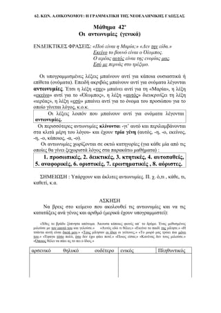 62. ΚΩΝ. Α.ΟΙΚΟΝΟΜΟΥ: Η ΓΡΑΜΜΑΤΙΚΗ ΤΗΣ ΝΕΟΕΛΛΗΝΙΚΗΣ ΓΛΩΣΣΑΣ
Μάθημα 42ο
Οι αντωνυμίες (γενικά)
ΕΝΔΕΙΚΤΙΚΕΣ ΦΡΑΣΕΙΣ: «Πού είναι η Μαρία;» «Δεν την είδα.»
Εκείνο το βουνό είναι ο Όλυμπος.
Ο ιερέας αυτός είναι της ενορίας μας.
Εσύ με περνάς στο τρέξιμο.
Οι υπογραμμισμένες λέξεις μπαίνουν αντί για κάποια ουσιαστικά ή
επίθετα (ονόματα). Επειδή ακριβώς μπαίνουν αντί για ονόματα λέγονται
αντωνυμίες. Έτσι η λέξη «την» μπαίνει αντί για τη «Μαρία», η λέξη
«εκείνο» αντί για το «Όλυμπος», η λέξη «αυτός» διευκρινίζει τη λέξη
«ιερέας», η λέξη «εσύ» μπαίνει αντί για το όνομα του προσώπου για το
οποίο γίνεται λόγος, κ.ο.κ.
Οι λέξεις λοιπόν που μπαίνουν αντί για ονόματα λέγονται
αντωνυμίες.
Οι περισσότερες αντωνυμίες κλίνονται -γι’ αυτό και περιλαμβάνονται
στα κλιτά μέρη του λόγου- και έχουν τρία γένη (αυτός, -η, -ο, εκείνος,
-η, -ο, κάποιος, -α, -ο).
Οι αντωνυμίες χωρίζονται σε οκτώ κατηγορίες (για κάθε μία από τις
οποίες θα γίνει ξεχωριστά λόγος στα παρακάτω μαθήματα) :
1. προσωπικές, 2. δεικτικές, 3. κτητικές, 4. αυτοπαθείς,
5. αναφορικές, 6. οριστικές, 7. ερωτηματικές , 8. αόριστες.
ΣΗΜΕΙΩΣΗ : Υπάρχουν και άκλιτες αντωνυμίες. Π. χ. ό,τι , κάθε, τι,
καθετί, κ.α.
ΑΣΚΗΣΗ
Να βρεις στο κείμενο που ακολουθεί τις αντωνυμίες και να τις
κατατάξεις ανά γένος και αριθμό (μερικά έχουν υπογραμμιστεί):
«Χθες το βράδυ ξύπνησα απότομα. Άκουσα κάποιες φωνές απ΄ το δρόμο. Ένας μεθυσμένος
μιλούσε με τον εαυτό του και γελούσε.» «Αυτός εδώ τι θέλει;» «Εκείνο το παιδί της μίλησε.» «Η
τσάντα αυτή είναι δικιά μου.» «Τους μίλησαν οι ίδιοι οι γείτονες.» «Το μωρό μας τρώει πια μόνο
του.» «Έφαγα τόσο πολύ, όσο δεν έχω φάει ποτέ.» «Ποιος είσαι;» «Κανένας δεν τους μιλούσε.»
«Όποιος θέλει να πάει ας το πει ο ίδιος.»
αρσενικό θηλυκό ουδέτερο ενικός Πληθυντικός
 