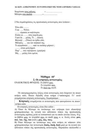 64. ΚΩΝ. Α.ΟΙΚΟΝΟΜΟΥ: Η ΓΡΑΜΜΑΤΙΚΗ ΤΗΣ ΝΕΟΕΛΛΗΝΙΚΗΣ ΓΛΩΣΣΑΣ
Χαιρέτισα τους φίλους. -- …………………
Μίλησα στα παιδιά…………..--………………
2.Να συμπληρώσεις τις προσωπικές αντωνυμίες που λείπουν :
Έλα εδώ …….
Γεια …. Ντίνο.
…… είμαστε οι καλύτεροι.
Ελάτε κι …… στη γιορτή μας.
Γιατί δε … μιλάς; Τι ….έκανα;
Φώναξέ ….(Νίκο) να έρθει εδώ.
Μίλησες … για τον παππού της.
Τι αγοράσατε …… από το σούπερ μάρκετ ;
……. είναι μελετηροί.
Παρ’ … στο τηλέφωνο. (μητέρα)
Μη …. μιλάς έτσι εμένα.
Μάθημα 44ο
2. Οι κτητικές αντωνυμίες
ΕΝΔΕΙΚΤΙΚΕΣ ΦΡΑΣΕΙΣ: Το βιβλίο μου.
Το τετράδιό σου.
Το δικό της παιδί.
Οι υπογραμμισμένες λέξεις είναι αντωνυμίες που δείχνουν σε ποιον
ανήκει κάτι. Ποιου δηλαδή είναι κτήμα (=απόκτημα). Γι’ αυτό
ονομάζονται κτητικές αντωνυμίες. Συμπέρασμα :
Κτητικές ονομάζονται οι αντωνυμίες που φανερώνουν σε ποιον
ανήκει κάτι
Οι κτητικές αντωνυμίες είναι δύο ειδών :
Α) Όταν δε θέλουμε να τονίσουμε τον κτήτορα (τον ιδιοκτήτη)
χρησιμοποιούμε τη γενική του αδύνατου τύπου της προσωπικής
αντωνυμίας αμέσως μετά το ουσιαστικό για το οποίο γίνεται λόγος. Π.χ.
το βιβλίο μου, το τετράδιό σου ,το παιδί τους, κ. α. Αυτές είναι: μου,
σου, του, της, του (ουδ.), μας, σας, τους.
Β) Όταν θέλουμε να τονίσουμε πως κάτι ανήκει σε κάποιον τότε
χρησιμοποιούμε την αντωνυμία δικός, δική, δικό μαζί με τη γενική του
αδύνατου τύπου της προσωπικής αντωνυμίας. Παρακάτω ακολουθεί ο
 
