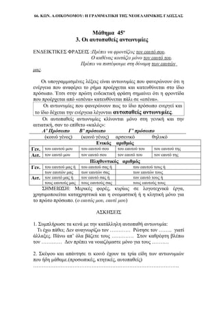 66. ΚΩΝ. Α.ΟΙΚΟΝΟΜΟΥ: Η ΓΡΑΜΜΑΤΙΚΗ ΤΗΣ ΝΕΟΕΛΛΗΝΙΚΗΣ ΓΛΩΣΣΑΣ
Μάθημα 45ο
3. Οι αυτοπαθείς αντωνυμίες
ΕΝΔΕΙΚΤΙΚΕΣ ΦΡΑΣΕΙΣ :Πρέπει να φροντίζεις τον εαυτό σου.
Ο καθένας κοιτάζει μόνο τον εαυτό του.
Πρέπει να πιστέψουμε στη δύναμη των εαυτών
μας.
Οι υπογραμμισμένες λέξεις είναι αντωνυμίες που φανερώνουν ότι η
ενέργεια που αναφέρει το ρήμα προέρχεται και κατευθύνεται στο ίδιο
πρόσωπο. Έτσι στην πρώτη ενδεικτική φράση σημαίνει ότι η φροντίδα
που προέρχεται από «εσένα» κατευθύνεται πάλι σε «εσένα».
Οι αντωνυμίες που φανερώνουν πως το ίδιο πρόσωπο ενεργεί και
το ίδιο δέχεται την ενέργεια λέγονται αυτοπαθείς αντωνυμίες.
Οι αυτοπαθείς αντωνυμίες κλίνονται μόνο στη γενική και την
αιτιατική, σαν το επίθετο «καλός»:
Α’ Πρόσωπο Β’ πρόσωπο Γ’ πρόσωπο
(κοινό γένος) (κοινό γένος) αρσενικό θηλυκό
Ενικός αριθμός
Γεν. του εαυτού μου του εαυτού σου του εαυτού του του εαυτού της
Αιτ. τον εαυτό μου τον εαυτό σου τον εαυτό του τον εαυτό της
Πληθυντικός αριθμός
Γεν. του εαυτού μας ή του εαυτού σας ή του εαυτού τους ή
των εαυτών μας των εαυτών σας των εαυτών τους
Αιτ. τον εαυτό μας ή τον εαυτό σας ή τον εαυτό τους ή
τους εαυτούς μας τους εαυτούς σας τους εαυτούς τους
ΣΗΜΕΙΩΣΗ: Μερικές φορές, κυρίως σε λογοτεχνικά έργα,
χρησιμοποιείται καταχρηστικά και η ονομαστική ή η κλητική μόνο για
το πρώτο πρόσωπο. (ο εαυτός μου, εαυτέ μου)
ΑΣΚΗΣΕΙΣ
1. Συμπλήρωσε τα κενά με την κατάλληλη αυτοπαθή αντωνυμία:
Τι έχω πάθει; Δεν αναγνωρίζω τον ………… Ρώτησε τον …….. γιατί
άλλαξες. Πάνω απ’ όλα βάζετε τους …………. Στον καθρέφτη βλέπω
τον ………… Δεν πρέπει να νοιαζόμαστε μόνο για τους ……….
2. Σκέψου και απάντησε τι κοινό έχουν τα τρία είδη των αντωνυμιών
που ήδη μάθαμε.(προσωπικές, κτητικές, αυτοπαθείς)
………………………………………………………………………….
 