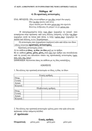 67. ΚΩΝ. Α.ΟΙΚΟΝΟΜΟΥ: Η ΓΡΑΜΜΑΤΙΚΗ ΤΗΣ ΝΕΟΕΛΛΗΝΙΚΗΣ ΓΛΩΣΣΑΣ
Μάθημα 46ο
4. Οι οριστικές αντωνυμίες
ΕΝΔ. ΦΡΑΣΕΙΣ: Χθες συναντήθηκα με τον ίδιο γιατρό δυο φορές.
Όλο τα ίδια ακούω από σένα.
Αύριο παιδιά μου θα πάτε μόνοι σας στο σχολείο.
Κανένας άνθρωπος δε μπορεί να ζει μόνος του.
Η υπογραμμισμένη λέξη «τον ίδιο» ξεχωρίζει το γιατρό –που
αναφέρεται στην πρόταση- από τους άλλους γιατρούς, η λέξη «τα ίδια»
ξεχωρίζει αυτά τα λόγια από άλλα, η λέξη «μόνα σας» ξεχωρίζει τα
παιδιά από άλλους, κ.ο.κ. Συμπέρασμα..
Οι αντωνυμίες που ξεχωρίζουν (ορίζουν) κάτι από άλλα του ίδιου
είδους λέγονται οριστικές αντωνυμίες.
Οριστικές αντωνυμίες είναι :
Α) το επίθετο ο ίδιος , η ίδια ,το ίδιο μαζί με το άρθρο.
Β) το επίθετο μόνος ,μόνη ,μόνο, όταν δεν έχει άρθρο και συνοδεύεται
από τη γενική του αδυνάτου τύπου της προσωπικής αντωνυμίας (μου,
σου, του, της, τους).
ΣΗΜΕΙΩΣΗ: Κλίνονται όπως τα επίθετα με τις ίδιες καταλήξεις.
ΑΣΚΗΣΕΙΣ
1. Να κλίνεις την οριστική αντωνυμία «ο ίδιος, η ίδια, το ίδιο»
Ενικός αριθμός
Ονομ.
Γενική
Αιτιατ.
Κλητική
Πληθυντικός αριθμός
Ονομ.
Γενική
Αιτιατ.
Κλητική
2. Να κλίνεις την οριστική αντωνυμία «μόνος μου» στα τρία γένη και
πρόσωπα: (στην επόμενη σελίδα)
Α΄ πρόσωπο
Ενικός αριθμός
Ονομαστική μόνος μου μόνη μου μόνο μου
 