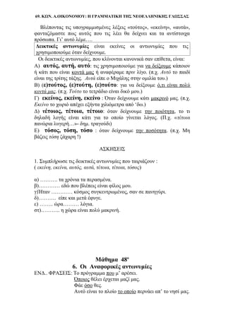 69. ΚΩΝ. Α.ΟΙΚΟΝΟΜΟΥ: Η ΓΡΑΜΜΑΤΙΚΗ ΤΗΣ ΝΕΟΕΛΛΗΝΙΚΗΣ ΓΛΩΣΣΑΣ
Βλέποντας τις υπογραμμισμένες λέξεις «τούτος», «εκείνη», «αυτά»,
φανταζόμαστε πως αυτός που τις λέει θα δείχνει και τα αντίστοιχα
πρόσωπα. Γι’ αυτό λέμε….
Δεικτικές αντωνυμίες είναι εκείνες οι αντωνυμίες που τις
χρησιμοποιούμε όταν δείχνουμε.
Οι δεικτικές αντωνυμίες, που κλίνονται κανονικά σαν επίθετα, είναι:
Α) αυτός, αυτή, αυτό: τις χρησιμοποιούμε για να δείξουμε κάποιον
ή κάτι που είναι κοντά μας ή αναφέραμε πριν λίγο. (π.χ. Αυτό το παιδί
είναι της τρίτης τάξης. Αυτά είπε ο Μιχάλης στην ομιλία του.)
Β) (ε)τούτος, (ε)τούτη, (ε)τούτο: για να δείξουμε ό,τι είναι πολύ
κοντά μας. (π.χ. Τούτο το τετράδιο είναι δικό μου.)
Γ) εκείνος, εκείνη, εκείνο : Όταν δείχνουμε κάτι μακρινό μας. (π.χ.
Εκείνο το χωριό απέχει εξήντα χιλιόμετρα από ‘δω.)
Δ) τέτοιος, τέτοια, τέτοιο: όταν δείχνουμε την ποιότητα, το τι
δηλαδή λογής είναι κάτι για το οποίο γίνεται λόγος. (Π.χ. «τέτοια
πανώρια λυγερή…»- δημ. τραγούδι)
Ε) τόσος, τόση, τόσο : όταν δείχνουμε την ποσότητα. (π.χ. Μη
βάζεις τόση ζάχαρη !)
ΑΣΚΗΣΕΙΣ
1. Συμπλήρωσε τις δεικτικές αντωνυμίες που ταιριάζουν :
( εκείνη, εκείνα, αυτός, αυτά, τέτοια, τέτοια, τόσος)
α) ………. τα χρόνια τα περασμένα.
β)………… εδώ που βλέπεις είναι φίλος μου.
γ)Ήταν ………… κόσμος συγκεντρωμένος, σαν σε πανηγύρι.
δ)………. είπε και μετά έφυγε.
ε) …….. ώρα……… λόγια.
στ)……….. η χώρα είναι πολύ μακρινή.
Μάθημα 48ο
6. Οι Αναφορικές αντωνυμίες
ΕΝΔ.. ΦΡΑΣΕΙΣ: Το πρόγραμμα που μ’ αρέσει.
Όποιος θέλει έρχεται μαζί μας.
Φάε όσο θες.
Αυτό είναι το πλοίο το οποίο περνάει απ’ το νησί μας.
 