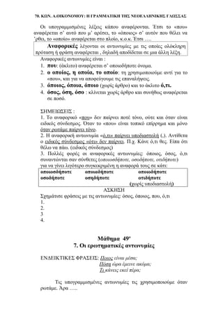 70. ΚΩΝ. Α.ΟΙΚΟΝΟΜΟΥ: Η ΓΡΑΜΜΑΤΙΚΗ ΤΗΣ ΝΕΟΕΛΛΗΝΙΚΗΣ ΓΛΩΣΣΑΣ
Οι υπογραμμισμένες λέξεις κάπου αναφέρονται. Έτσι το «που»
αναφέρεται σ’ αυτό που μ’ αρέσει, το «όποιος» σ’ αυτόν που θέλει να
’ρθει, το «οποίο» αναφέρεται στο πλοίο, κ.ο.κ. Έτσι ….
Αναφορικές λέγονται οι αντωνυμίες με τις οποίες ολόκληρη
πρόταση ή φράση αναφέρεται , δηλαδή αποδίδεται σε μια άλλη λέξη.
Αναφορικές αντωνυμίες είναι :
1. που: (άκλιτο) αναφέρεται σ’ οποιοδήποτε όνομα.
2. ο οποίος, η οποία, το οποίο: τη χρησιμοποιούμε αντί για το
«που», και για να αποφεύγουμε τις επαναλήψεις.
3. όποιος, όποια, όποιο (χωρίς άρθρο) και το άκλιτο ό,τι.
4. όσος, όση, όσο : κλίνεται χωρίς άρθρο και συνήθως αναφέρεται
σε ποσό.
ΣΗΜΕΙΩΣΕΙΣ :
1. Το αναφορικό «που» δεν παίρνει ποτέ τόνο, ούτε και όταν είναι
ειδικός σύνδεσμος. Όταν το «που» είναι τοπικό επίρρημα και μόνο
όταν ρωτάμε παίρνει τόνο.
2. Η αναφορική αντωνυμία «ό,τι» παίρνει υποδιαστολή (,). Αντίθετα
ο ειδικός σύνδεσμος «ότι» δεν παίρνει. Π.χ. Κάνε ό,τι θες. Είπα ότι
θέλω να πάω. (ειδικός σύνδεσμος)
3. Πολλές φορές οι αναφορικές αντωνυμίες: όποιος, όσος, ό,τι
συναντώνται σαν σύνθετες (οποιοσδήποτε, οσοδήποτε, οτιδήποτε)
για να γίνει λιγότερο συγκεκριμένη η αναφορά τους σε κάτι:
οποιοσδήποτε οποιαδήποτε οποιοδήποτε
οσοδήποτε οσηδήποτε οτιδήποτε
(χωρίς υποδιαστολή)
ΑΣΚΗΣΗ
Σχημάτισε φράσεις με τις αντωνυμίες: όσος, όποιος, που, ό,τι
1.
2.
3
4.
Μάθημα 49ο
7. Οι ερωτηματικές αντωνυμίες
ΕΝΔΕΙΚΤΙΚΕΣ ΦΡΑΣΕΙΣ: Ποιος είναι μέσα;
Πόση ώρα έμεινε ακόμα;
Τι κάνεις εκεί πέρα;
Τις υπογραμμισμένες αντωνυμίες τις χρησιμοποιούμε όταν
ρωτάμε. Άρα …..
 
