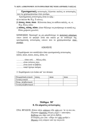 71. ΚΩΝ. Α.ΟΙΚΟΝΟΜΟΥ: Η ΓΡΑΜΜΑΤΙΚΗ ΤΗΣ ΝΕΟΕΛΛΗΝΙΚΗΣ ΓΛΩΣΣΑΣ
Ερωτηματικές αντωνυμίες λέγονται εκείνες οι αντωνυμίες
που τις χρησιμοποιούμε όταν ρωτάμε.
Ερωτηματικές αντωνυμίες είναι οι εξής :
α) το άκλιτο τι. Π.χ. Τι κάνεις;
β) ποιος, ποια, ποιο . Κλίνονται όπως το επίθετο παλιός, -α, -ο.
Π.χ. Ποιος είσαι;
γ) πόσος, πόση, πόσο .(όταν θέλουμε να ρωτήσουμε το ποσό) π.χ.
Πόσα χρήματα χρωστώ;
ΣΗΜΕΙΩΣΗ: Προσοχή! ας μη μπερδεύουμε το ποσοτικό επίρρημα
«πιο» (αυτό το φαγητό είναι πιο καλό) με το ουδέτερο της
ερωτηματικής αντωνυμίας «ποιο» που το χρησιμοποιούμε όταν
ρωτάμε.
ΑΣΚΗΣΕΙΣ
1.Συμπλήρωσε τον κατάλληλο τύπο ερωτηματικής αντωνυμίας.
(πόσο, ποιοι, ποιου, ποιος, πόσα, τι)
……….. είσαι εσύ; ….θέλεις εδώ;
……….είναι γείτονες σου;
……….είναι αυτό το βιβλίο;
……… καφέ έχουμε ακόμα;
2. Συμπλήρωσε ό,τι λείπει απ’ τον πίνακα:
Ονομαστική ενικού ποιος ποια ποιο
Γενική ενικού
Ονομ. πληθυντικού
Γενική πληθυντικού
Μάθημα 50ο
8. Οι αόριστες αντωνυμίες
ΕΝΔ. ΦΡΑΣΕΙΣ: Κάπου πήγα, κάποιον είδα, κάτι μου ’πε να σου πω.
Πέρασαν κάμποσες στιγμές μέχρι ν’ απαντήσω.
Καθένας μας πήρε από πέντε βιβλία.
Ο Νικήτας μου είπε: «Πάρε τον τάδε αριθμό.»
Μερικές ελιές κάηκαν από την παγωνιά.
 
