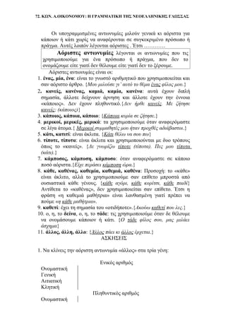72. ΚΩΝ. Α.ΟΙΚΟΝΟΜΟΥ: Η ΓΡΑΜΜΑΤΙΚΗ ΤΗΣ ΝΕΟΕΛΛΗΝΙΚΗΣ ΓΛΩΣΣΑΣ
Οι υπογραμμισμένες αντωνυμίες μιλούν γενικά κι αόριστα για
κάποιον ή κάτι χωρίς να αναφέρονται σε συγκεκριμένο πρόσωπο ή
πράγμα. Αυτές λοιπόν λέγονται αόριστες . Έτσι …………
Αόριστες αντωνυμίες λέγονται οι αντωνυμίες που τις
χρησιμοποιούμε για ένα πρόσωπο ή πράγμα, που δεν το
ονομάζουμε είτε γιατί δεν θέλουμε είτε γιατί δεν το ξέρουμε.
Αόριστες αντωνυμίες είναι οι:
1. ένας, μία, ένα: είναι το γνωστό αριθμητικό που χρησιμοποιείται και
σαν αόριστο άρθρο. {Μου μιλούσε γι’ αυτό το θέμα ένας φίλος μου.}
2. κανείς, κανένας, καμιά, καμία, κανένα: αυτά έχουν διπλή
σημασία, άλλοτε δείχνουν άρνηση και άλλοτε έχουν την έννοια
«κάποιος». Δεν έχουν πληθυντικό.{Δεν ήρθε κανείς. Με ζήτησε
κανείς; (κάποιος)}
3. κάποιος, κάποια, κάποιο: {Κάποια κυρία σε ζήτησε.}
4. μερικοί, μερικές, μερικά: τα χρησιμοποιούμε όταν αναφερόμαστε
σε λίγα άτομα.{ Μερικοί συμμαθητές μου ήταν προχθές αδιάβαστοι.}
5. κάτι, κατιτί: είναι άκλιτα. {Κάτι θέλω να σου πω}
6. τίποτε, τίποτα: είναι άκλιτα και χρησιμοποιούνται με δυο τρόπους
όπως το «κανείς». {Δε γνωρίζω τίποτε (τίποτα). Πες μου τίποτα
(κάτι).}
7. κάμποσος, κάμποση, κάμποσο: όταν αναφερόμαστε σε κάποιο
ποσό αόριστα.{Είχε περάσει κάμποση ώρα.}
8. κάθε, καθένας, καθεμία, καθεμιά, καθένα: Προσοχή: το «κάθε»
είναι άκλιτο, αλλά το χρησιμοποιούμε σαν επίθετο μπροστά από
ουσιαστικά κάθε γένους. {κάθε αγόρι, κάθε κορίτσι, κάθε παιδί}
Αντίθετα το «καθένας», δεν χρησιμοποιείται σαν επίθετο. Έτσι η
φράση «η καθεμιά μαθήτρια» είναι λανθασμένη γιατί πρέπει να
πούμε «η κάθε μαθήτρια».
9. καθετί: έχει τη σημασία του «οτιδήποτε».{Ακούω καθετί που λες.}
10. ο, η, το δείνα, ο, η, το τάδε: τις χρησιμοποιούμε όταν δε θέλουμε
να ονομάσουμε κάποιον ή κάτι. {Ο τάδε φίλος σου, μας μιλάει
άσχημα}
11. άλλος, άλλη, άλλο: {Άλλος πάει κι άλλος έρχεται.}
ΑΣΚΗΣΕΙΣ
1. Να κλίνεις την αόριστη αντωνυμία «άλλος» στα τρία γένη:
Ενικός αριθμός
Ονομαστική
Γενική
Αιτιατική
Κλητική
Πληθυντικός αριθμός
Ονομαστική
 