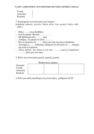 73. ΚΩΝ. Α.ΟΙΚΟΝΟΜΟΥ: Η ΓΡΑΜΜΑΤΙΚΗ ΤΗΣ ΝΕΟΕΛΛΗΝΙΚΗΣ ΓΛΩΣΣΑΣ
Γενική
Αιτιατική
Κλητική
2. Συμπλήρωσε τις αντωνυμίες που λείπουν:
(κάμποση, κάποιον, κανέναν, τίποτα, άλλο, ένας, μερικοί, τίποτε, τάδε,
κάθε )
- Θέλω ……..να με βοηθήσει.
- Εγώ δε μπορώ. Φώναξε …… …….. .
- Μα βρίσκομαι εδώ ……… ώρα.
- Λυπάμαι , δε μπορώ να κάνω ……… .
- Και να σκεφτείς ότι …….. φίλος μου είπε πως θα με βοηθούσε.
- Δυστυχώς ο …… άνθρωπος υπόσχεται ότι θα κάνει το ….. πράγμα
και μετά το λησμονεί.
- Τέλος πάντων. Δεν κάνω κι εγώ πια ……… γιατί με περιμένουν
……… φίλοι μου στο σπίτι.
3. Κλίνε την αντωνυμία μερικοί, μερικές, μερικά.
Πληθυντικός αριθμός
Ονομαστ.
Γενική
Αιτιατική
Κλητική
4. Κάνε μια καλή επανάληψη στις αντωνυμίες: μαθήματα 42-50
 