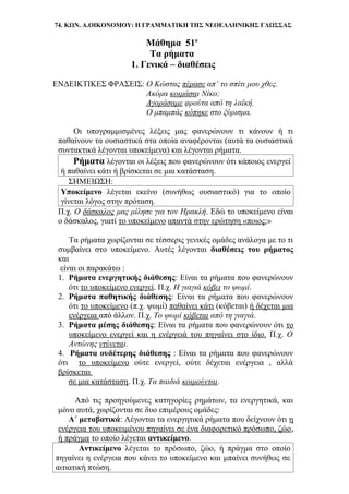 74. ΚΩΝ. Α.ΟΙΚΟΝΟΜΟΥ: Η ΓΡΑΜΜΑΤΙΚΗ ΤΗΣ ΝΕΟΕΛΛΗΝΙΚΗΣ ΓΛΩΣΣΑΣ
Μάθημα 51ο
Τα ρήματα
1. Γενικά – διαθέσεις
ΕΝΔΕΙΚΤΙΚΕΣ ΦΡΑΣΕΙΣ: Ο Κώστας πέρασε απ’ το σπίτι μου χθες.
Ακόμα κοιμάσαι Νίκο;
Αγοράσαμε φρούτα από τη λαϊκή.
Ο μπαμπάς κόπηκε στο ξύρισμα.
Οι υπογραμμισμένες λέξεις μας φανερώνουν τι κάνουν ή τι
παθαίνουν τα ουσιαστικά στα οποία αναφέρονται (αυτά τα ουσιαστικά
συντακτικά λέγονται υποκείμενα) και λέγονται ρήματα.
Ρήματα λέγονται οι λέξεις που φανερώνουν ότι κάποιος ενεργεί
ή παθαίνει κάτι ή βρίσκεται σε μια κατάσταση.
ΣΗΜΕΙΩΣΗ:
Υποκείμενο λέγεται εκείνο (συνήθως ουσιαστικό) για το οποίο
γίνεται λόγος στην πρόταση.
Π.χ. Ο δάσκαλος μας μίλησε για τον Ηρακλή. Εδώ το υποκείμενο είναι
ο δάσκαλος, γιατί το υποκείμενο απαντά στην ερώτηση «ποιος;»
Τα ρήματα χωρίζονται σε τέσσερις γενικές ομάδες ανάλογα με το τι
συμβαίνει στο υποκείμενο. Αυτές λέγονται διαθέσεις του ρήματος
και
είναι οι παρακάτω :
1. Ρήματα ενεργητικής διάθεσης: Είναι τα ρήματα που φανερώνουν
ότι το υποκείμενο ενεργεί. Π.χ. Η γιαγιά κόβει το ψωμί.
2. Ρήματα παθητικής διάθεσης: Είναι τα ρήματα που φανερώνουν
ότι το υποκείμενο (π.χ. ψωμί) παθαίνει κάτι (κόβεται) ή δέχεται μια
ενέργεια από άλλον. Π.χ. Το ψωμί κόβεται από τη γιαγιά.
3. Ρήματα μέσης διάθεσης: Είναι τα ρήματα που φανερώνουν ότι το
υποκείμενο ενεργεί και η ενέργειά του πηγαίνει στο ίδιο. Π.χ. Ο
Αντώνης ντύνεται.
4. Ρήματα ουδέτερης διάθεσης : Είναι τα ρήματα που φανερώνουν
ότι το υποκείμενο ούτε ενεργεί, ούτε δέχεται ενέργεια , αλλά
βρίσκεται
σε μια κατάσταση. Π.χ. Τα παιδιά κοιμούνται.
Από τις προηγούμενες κατηγορίες ρημάτων, τα ενεργητικά, και
μόνο αυτά, χωρίζονται σε δυο επιμέρους ομάδες:
Α΄ μεταβατικά: Λέγονται τα ενεργητικά ρήματα που δείχνουν ότι η
ενέργεια του υποκειμένου πηγαίνει σε ένα διαφορετικό πρόσωπο, ζώο,
ή πράγμα το οποίο λέγεται αντικείμενο.
Αντικείμενο λέγεται το πρόσωπο, ζώο, ή πράγμα στο οποίο
πηγαίνει η ενέργεια που κάνει το υποκείμενο και μπαίνει συνήθως σε
αιτιατική πτώση.
 